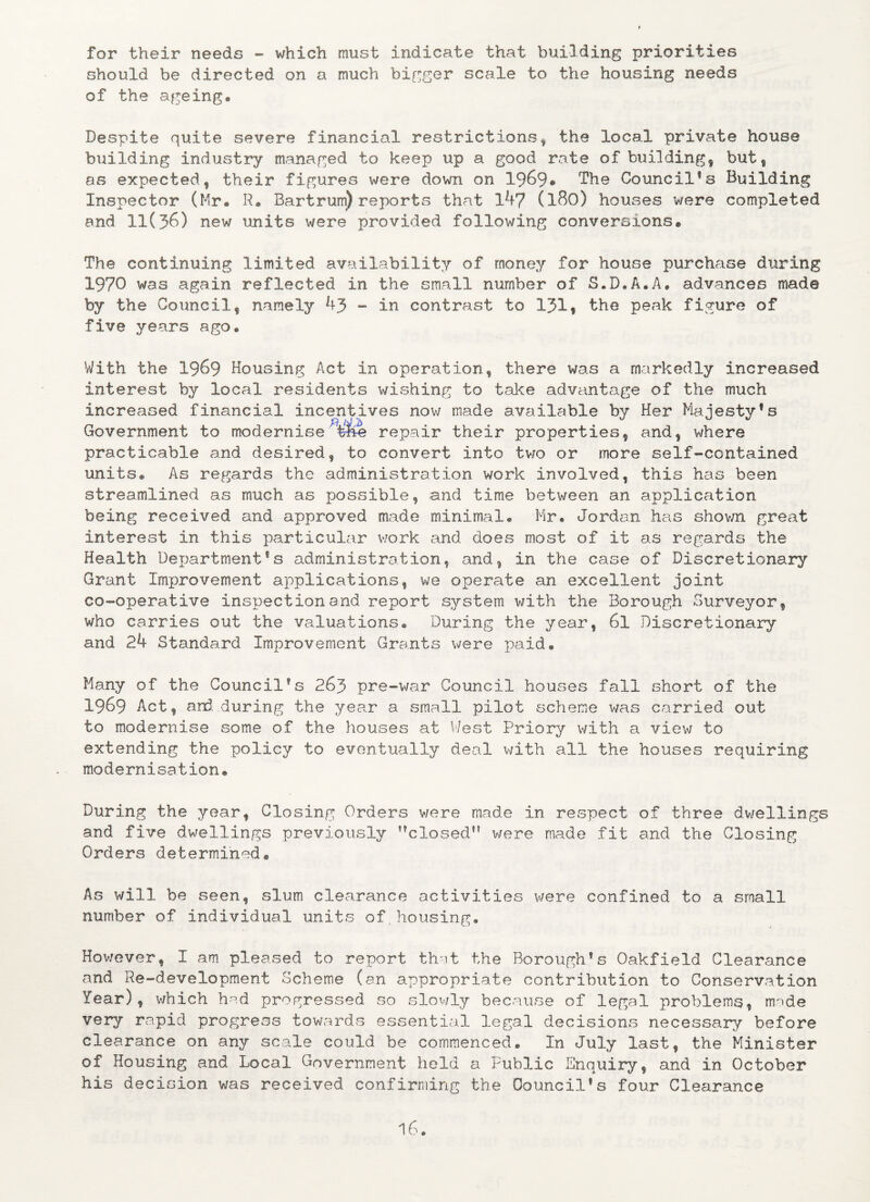 for their needs - which must indicate that building priorities should be directed on a much bigger scale to the housing needs of the ageing. Despite quite severe financial restrictions * the local private house building industry managed to keep up a good rate of building, but, as expected, their figures were down on 1969® The Council®3 Building Inspector (Mr. R® Bartrum) reports that 14? (l80) houses were completed and 11(36) new units were provided following conversions• The continuing limited availability of money for house purchase during 1970 was again reflected in the small number of S.D.A.A# advances made by the Council, namely 43 - in contrast to 131? the peak figure of five years ago. With the 1969 Housing Act in operation, there was a markedly increased interest by local residents wishing to take advantage of the much increased financial incentives now made available by Her Majesty*s Government to modernise repair their properties, and, where practicable and desired, to convert into two or more self-contained units# As regards the administration work involved, this has been streamlined as much as possible, and time between an application being received and approved made minimal# Mr. Jordan has shov/n great interest in this particular work and does most of it as regards the Health Derjartment1s administration, and, in the case of Discretionary Grant Improvement applications, we operate an excellent joint co-operative inspection and report system with the Borough Surveyor, who carries out the valuations® During the year, 6l Discretionary and 24 Standard Improvement Grants were paid® Many of the Council’s 263 pre-war Council houses fall short of the 1969 Act, and during the year a small pilot scheme was carried out to modernise some of the houses at West Priory with a view to extending the policy to eventually deal with all the houses requiring modernisation# During the year, Closing Orders were made in respect of three dwellings and five dwellings previously ’’closed” v/ere made fit and the Closing Orders determined® As will be seen, slum clearance activities were confined to a small number of individual units of,housing. However, I am pleased to report that the Borough’s Oakfield Clearance and Re-development Scheme (an appropriate contribution to Conservation Year), v/hich had progressed so slowly because of legal problems, made very rapid progress towards essential legal decisions necessary before clearance on any scale could be commenced. In July last, the Minister of Housing and Local Government held a Public Enquiry, and in October his decision was received confirming the Council’s four Clearance