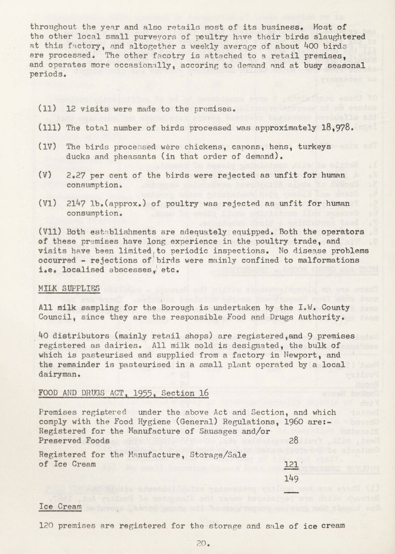 throughout the year and also retails most of its business* Host of the other local small purveyors of poultry have their birds slaughtered at this factory, and altogether a weekly average of about 4 00 birds are processed• The other facotry is attached to a retail premises, and operates more occasionally, accoring to demand and at busy seasonal periods* (11) 12 visits were made to the premises* (m) The total number of birds processed was approximately 18,978* (IV) The birds processed were chickens, capons, hens, turkeys ducks and pheasants (in that order of demand)* (V) 2*2? per cent of the birds were rejected as unfit for human consumption* (VI) 2147 lb®(approx*) of poultry was rejected as unfit for human consumption* (VII) Both establishments are adequately equipped® Both the operators of these premises have long experience in the poultry trade, and visits have been limited,to periodic inspections® No disease problems occurred - rejections of birds were mainly confined to malformations i©e® localised abscesses/ etc* MILK SUPPLIES i All milk sampling for the Borough is undertaken by the I*W. County Council, since they are the responsible Food and Drugs Authority® 40 distributors (mainly retail shops) are registered,and 9 premises registered as dairies® All milk sold is designated, the bulk of which is pasteurised and supplied from a factory in Newport, and the remainder is pasteurised in a small plant operated by a local dairyman® FOOD AND DRUGS ACT, 1935, Section 16 Premises registered under the above Act and Section, and which comply with the Food Hygiene (General) Regulations, i960 are:- Registered for the Manufacture of Spusages and/or Preserved Foods 28 Registered for the Manufacture, Stobage/Sale of Ice Cream 121 ‘ 149 Ice Cream 120 premises are registered for the storage and sale of ice cream