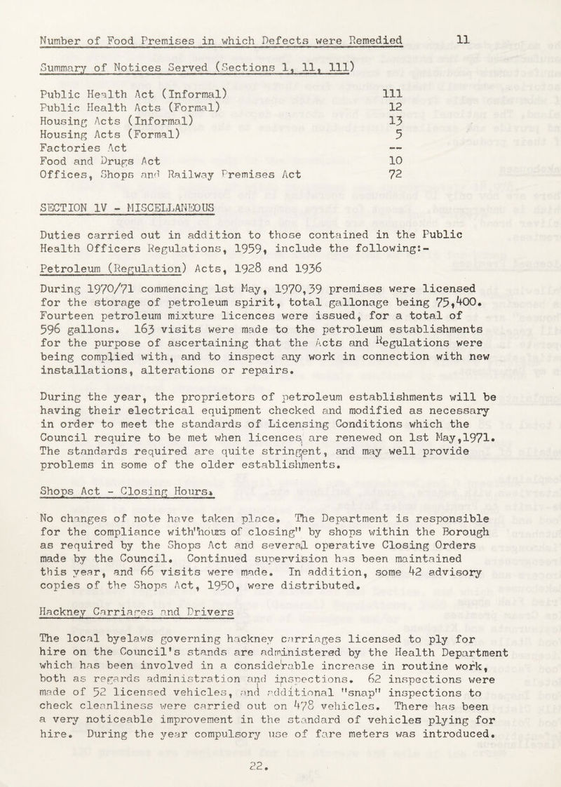 Summary of Notices Served (Sections lf 11t 111) Public Health Act (Informal) Public Health Acts (Formal) Housing Acts (Informal) Housing Acts (Formal) Factories Act Food and Drugs Act Offices, Shops and Railway Premises Act 111 12 13 5 10 72 SECTION IV ~ MISCELLANEOUS Duties carried out in addition to those contained in the Public Health Officers Regulationsf 1959* include the following:- Petroleum (Regulation) Acts, 1928 and 1936 During 1970/71 commencing 1st May, 1970,39 premises were licensed for the storage of petroleum spirit, total gallonage being 75?^00» Fourteen petroleum mixture licences were issued, for a total of 596 gallons* 163 visits were made to the petroleum establishments for the purpose of ascertaining that the Acts and Regulations were being complied with, and to inspect any work in connection with new installations, alterations or repairs® During the year, the proprietors of petroleum establishments will be having their electrical equipment checked and modified as necessary in order to meet the standards of Licensing Conditions which the Council require to be met when licences are renewed on 1st May,1971® \ The standards required are quite stringent, and may well provide problems in some of the older establishments. Shops Act - Closing Hours* No changes of note have taken place® The Department is responsible for the compliance with’hours of closing” by shops within the Borough as required by the Shops Act and severed- operative Closing Orders made by the Council. Continued supervision has been maintained this year, and 66 visits were made® In addition, some 42 advisory copies of the Shops Act, 1950, were distributed. Hackney Carriages and Drivers The local byelaws governing hackney carriages licensed to ply for hire on the Council®s stands are administered by the Health Department which has been involved in a considerable increase in routine work, both as regards administration and inspections. 62 inspections were made of 52 licensed vehicles, ana additional snap” inspections to check cleanliness were carried out on 478 vehicles. There has been a very noticeable improvement in the standard of vehicles plying for hire. During the year compulsory use of fare meters was introduced. 22