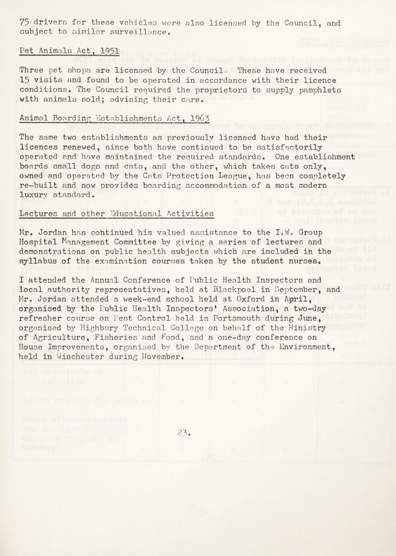 75 drivers for these vehicles wore also licensed by the Council, and subject to similar surveillance. Pet Animals Act, 1951 Three pet shops are licensed by the Councile These have received 15 visits and found to be operated in accordance with their licence conditions. The Council required the proprietors to supply pamphlets with animals sold; advising their care. Animal Boarding Establishments Act, 1963 The same two establishments as previously licensed have had their licences renewed, since both have continued to be satisfactorily operated and have maintained the required standards. One establishment boards small dogs and cats, and the other, which takes cats only, owned and operated by the Cats Protection League, has been completely re-built and now provides boarding accommodation of a most modern luxury standard. Lectures and other educational Activities Mr. Jordan has cohtinued his valued assistance to the I.W. Group Hospital Management Committee by giving a series of lectures and demonstrations on public health subjects which are included in the syllabus of the examination courses taken by the student nurses. I attended the Annual Conference of Public Health Inspectors and local authority representatives, held at Blackpool in September, and Mr. Jordan attended a week-end school held at Oxford in April, organised by the Public Health Inspectors* Association, a two-day refresher course on Pest Control held in Portsmouth during June, organised by Highbury Technical College on behalf of the Ministry of Agriculture, Fisheries and Food, and a one-day conference on House Improvements, organised by the Department of the Environment, held in Winchester during November.