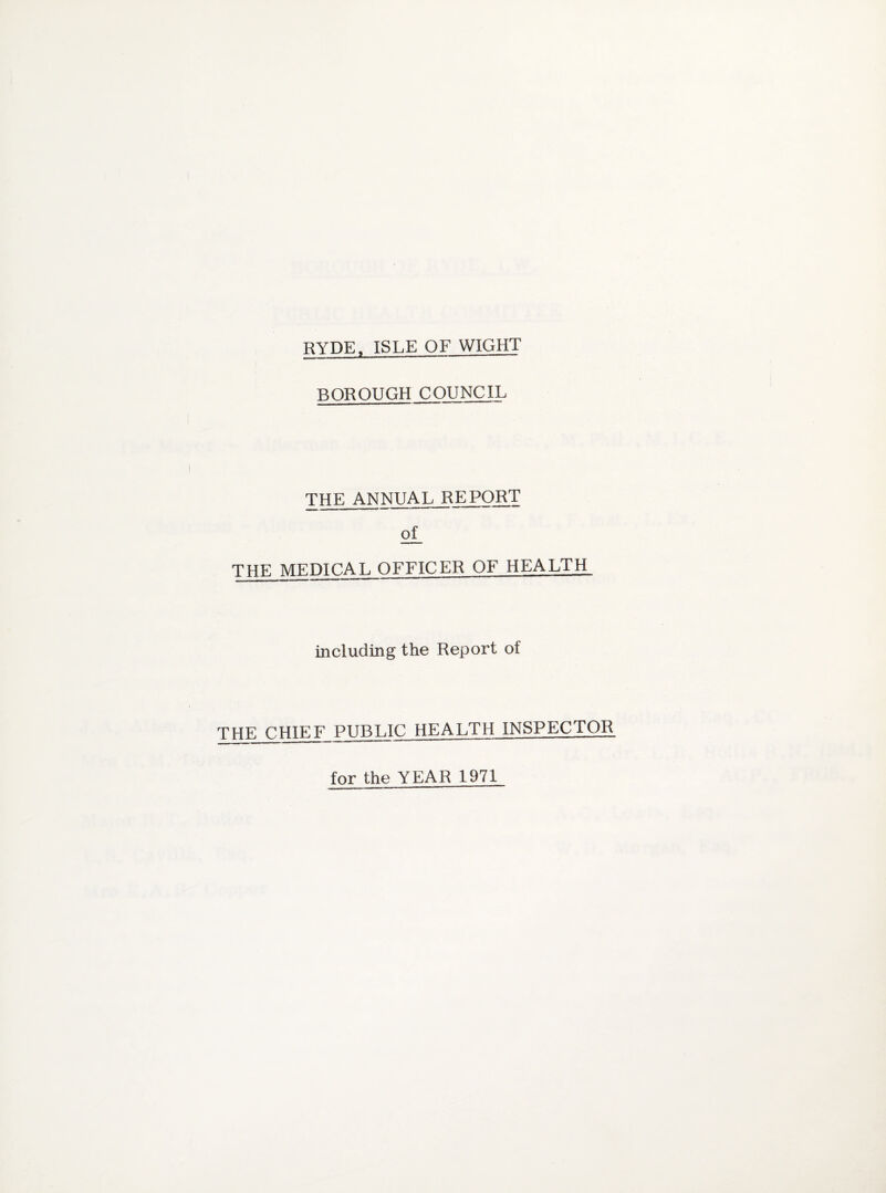 RYDE. ISLE OF WIGHT BOROUGH COUNCIL THE ANNUAL REPORT of THE MEDICAL OFFICER OF HEALTH including the Report of THE CHIEF PUBLIC HEALTH INSPECTOR for the YEAR 1971