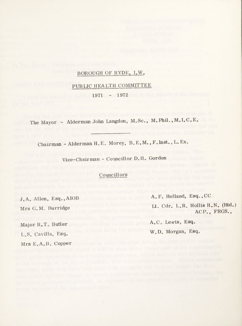 BOROUGH OF RYDE. I.W. PUBLIC HEALTH COMMITTEE 1971 - 1972 The Mayor - Alderman John Langdon, M.Sc., M.PhiL ,M.I.C.E. Chairman - Alderman H.E. Morey, B„ E. M., F.Inst., L. Ex. Vice-Chairman - Co’jncillor D.H. Gordon Councillors J.A. Allen, Esq.,AIOB Mrs G.M. Burridge Major R.T. Butler L.S. Cavilla, Esq. Mrs E.A.B. Copper A.F. Holland, Esq. ,CC Lt. Cdr. L.R. Hollis R.N. (Rtd.) ACP., FRGS., A.C. Levvis, Esq. W.D. Morgan, Esq.