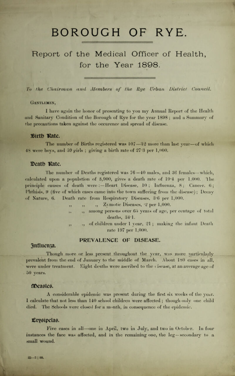 BOROUGH OF RYE Report of the Medical Officer of Health, for the Year 1898. To the Chairman and Members of Hie ttije Urban. District Council. G KNTLKMKN, 1 have again the honor of presenting to you my Annual Report of the Health and Sanitary Condition of the Borough of Rye for the year 181)8 ; and a Summary of the precautions taken against the occurence and spread of disease. Birth IRatc. The number of Births registered was 107—82 more than last year—of which •s 4S were boys, and 59 girls ; giving a birth rate of 27 8 per l,i>00. Death IRatc. The number of Deaths registered was 7G—40 males, and 8G females—which, calculated upon a population of 8,900, gives a death rate of 19*4 per 1,000. '1 he principle causes of death were: — Heart Disease, 10; Influenza, 8; Cancer. G; Phthisis, 9 (five of which cases came into the town suffering from the disease); Decay of Nature, G. Death rate from Respiratory Diseases, 8 (1 per 1,000. ,, ,, ,, Zymotic Diseases, 2 per 1,000. ,, ,, among persons over Go years of age, per centage of total deaths, 841. ,, ., of children under 1 year, 21 ; making the infant Death rate 197 per 1,000. PREVALENCE OF DISEASE. 3nflucii3a. Though more or less present throughout the year, was more particularly prevalent from the end of January to the middle of March. About ISO cases in all, were under treatment. Eight deaths were ascribed to the < isease, at an average age of 50 years. flDcaslcs. A considerable epidemic was present during the first six weeks of the year. 1 calculate that not less than 140 school children were affected; though only one child died. The Schools were closed for a month, in consequence of the epidemic. Erysipelas. Five cases in all—one in April, two in July, and two in October, instances the face was affected, and in the remaining one, the leg—secondai small wound. In four •y to a 25—:? | o».