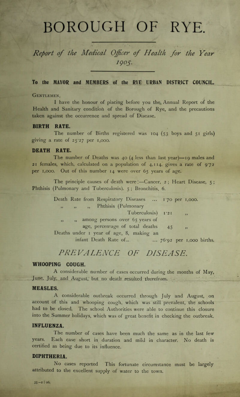 BOROUGH OF RYE. Report of the Medical Officer of Health for the Year 1905. To the MAYOR and MEMBERS of the RYE URBAN DISTRICT COUNCIL Gentlemen, I have the honour of placing before you the Annual Report of the Health and Sanitary condition of the Borough of Rye, and the precautions taken against the occurrence and spread of Disease. BIRTH RATE. The number of Births registered was 104 (53 boys and 51 girls) giving a rate of 25^27 per 1,000. DEATH RATE. The number of Deaths was 40 (4 less than last year)—19 males and 21 females, which, calculated on a population of 4,114, gives a rate of 972 per 1,000. Out of this number 14 were over 65 years of age. The principle causes of death were:—Cancer, 2; Heart Disease, 5: Phthisis (Pulmonary and Tuberculosis), 5 ; Bronchitis, 6. Death Rate from Respiratory Diseases ... 170 per 1,000. ,, ,, ,, Phthisis (Pulmonary Tuberculosis) I 2 I ) 1 among persons over 65 years of age, percentage of total deaths 45 yy Deaths under 1 year of age, 8, making an infant Death Rate of... ... 7692 per 1,000 births. P RE VA L ENCE OF DISEA SE. WHOOPING COUGH. A considerable number of cases occurred during the months of May, June, July, and August, but no death resulted therefrom. MEASLES. A considerable outbreak occurred through July and August, on account of this and whooping cough, which was still prevalent, the schools had to be closed. The school Authorities were able to continue this closure into the Summer holidays, which was of great benefit in checking the outbreak. INFLUENZA. I he number of cases have been much the same as in the last few years. Each case short in duration and mild in character. No death is certified as being due to its influence. DIPHTHERIA. No cases reported This fortunate circumstance must be largely attributed to the excellent supply of water to the town. 35-2 | 06.