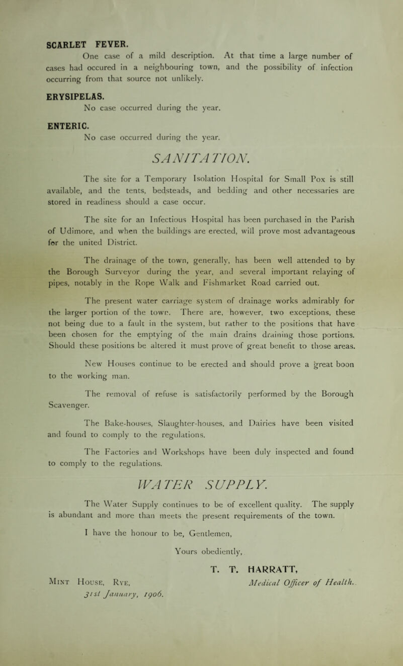 SCARLET FEYER. One case of a mild description. At that time a large number of cases had occured in a neighbouring town, and the possibility of infection occurring from that source not unlikely. ERYSIPELAS. No case occurred during the year. ENTERIC. No case occurred during the year. SANITAIVON. The site for a Temporary Isolation Hospital for Small Pox is still available, and the tents, bedsteads, and bedding and other necessaries are stored in readiness should a case occur. The site for an Infectious Hospital has been purchased in the Parish of Udimore, and when the buildings are erected, will prove most advantageous for the united District. The drainage of the town, generally, has been well attended tQ by the Borough Surveyor during the year, and several important relaying of pipes, notably in the Rope Walk and Fishmarket Road carried out. The present water carriage system of drainage works admirably for the larger portion of the town. There are, however, two exceptions, these not being due to a fault in the system, but rather to the positions that have been chosen for the emptying of the main drains draining those portions. Should these positions be altered it must prove of great benefit to those areas. New Houses continue to be erected and should prove a great boon to the working man. The removal of refuse is satisfactorily performed by the Borough Scavenger. The Bake-houses, Slaughter-houses, and Dairies have been visited and found to comply to the regulations. The Factories and Workshops have been duly inspected and found to comply to the regulations. WATER SUPPLY. I he Water Supply continues to be of excellent quality. The supply is abundant and more than meets the present requirements of the town. I have the honour to be, Gentlemen, Yours obediently, T. T. HARRATT, Mint House, Rye, Medical Officer of Health. Jist January, 1906.