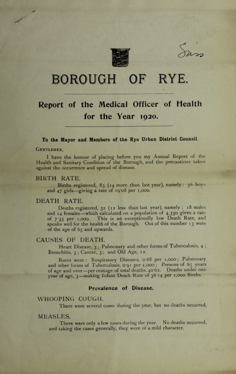 Report of the Medical Officer of Health for the Year 1920. To the Mayor and Members of the Rye Urban District Council. Gentlemen, I have the honour of placing before you my Annual Report of the Health and Sanitary Condition of the Borough, and the precautions taken against the occurrence and spread of disease. BIRTH RATE. Births registered, 83 (14 more than last year), namely: 36 boys and 47 girls—giving a rate of I9’o8 per 1,000. DEATH RATE. Deaths registered, 32 (12 less than last year), namely : 18 males and 14 females—which calculated on a population of 4,350 gives a rate of 7-35 per 1,000. This is an exceptionally low Death Rate, and speaks well for the health of the Borough. Out of this number 13 were of the age of 65 and upwards. CAUSES OF DEATH. Heart Disease, 3; Pulmonary and other forms of Tuberculosis, 4 ; Bronchitis, 3 ; Cancer, 3 ; and Old Age, 12. Rates were: Respiratory Diseases, 068 per 1,000; Pulmonary and other forms of Tuberculosis, 0 91 per .1,000 ; Persons of 65 years of age and over—percentage of total deaths, 4062. Deaths under one year of age, 3—making Infant Death Rate of 36'14 per 1,000 Births. Prevalence of Disease. WHOOPING COUGH. There were several cases during the year, but no deaths occurred. MEASLES. There were only a few cases during the year. No deaths occurred, and taking the cases generally, they were of a mild character.