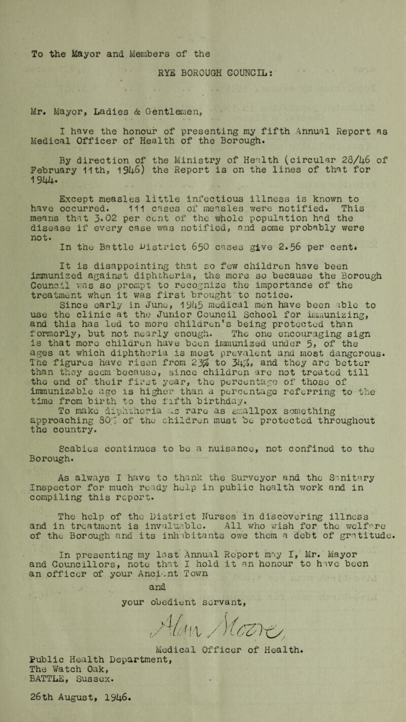 To the Mayor and Members of the RYE BOROUGH COUNCIL: Mr. Mayor, Ladies & Gentlemen, I have the honour of presenting my fifth Annual Report as Medical Officer of Health of the Borough. By direction of the Ministry of Health (circular 23/46 of February 11th, 1946) the Report is on the lines of that for 1944- Except measles little infectious illness is known to have occurred. Ill cases of measles were notified. This means that 3«02 per cent of the whole population had the disease if every case was notified, and some probably were not. In the Battle ■district 650 cases give 2.56 per cent* It is disappointing that so few children have been immunized against diphtheria, the more so because the Borough Council was so prompt to recognize the importance of the treatment when it was first brought to notice. Since early in June, 1945 medical men have been able to use the clinic at the Junior Council School for immunizing, and this has led to more children's being protected than formerly, but not nearly enough. The one encouraging sign is that more children have been immunized under 5» of the ages at which diphtheria is most prevalent and most dangerous. The figures have risen from 23$ to 34$> and they are better than they seem because, since children are not treated till the end of their first year, the percentage of those of immunizable age is higher than a percentage referring to the time from birth to the fifth birthday. To make diphtheria :.s rare as smallpox something approaching 30.3 of the children must be protected throughout the country. Scabies continues to be a nuisance, not confined to the Borough. As always I have to thank the Surveyor and the Sanitary Inspector for much ready help in public health work and in compiling this report. The help of the District Nurses in discovering illness and in treatment is invaluable. All who wish for the welfare of the Borough and its inhabitants owe them a debt of gratitude. In presenting my lost Annual Report may I, Mr. Mayor and Councillors, note that I hold it an honour to have been an officer of your Ancient Town and your obedient servant, Medical Officer of Health. Public Health Department, The Y/atch Oak, BATTLE, Sussex. 26th August, 1946.