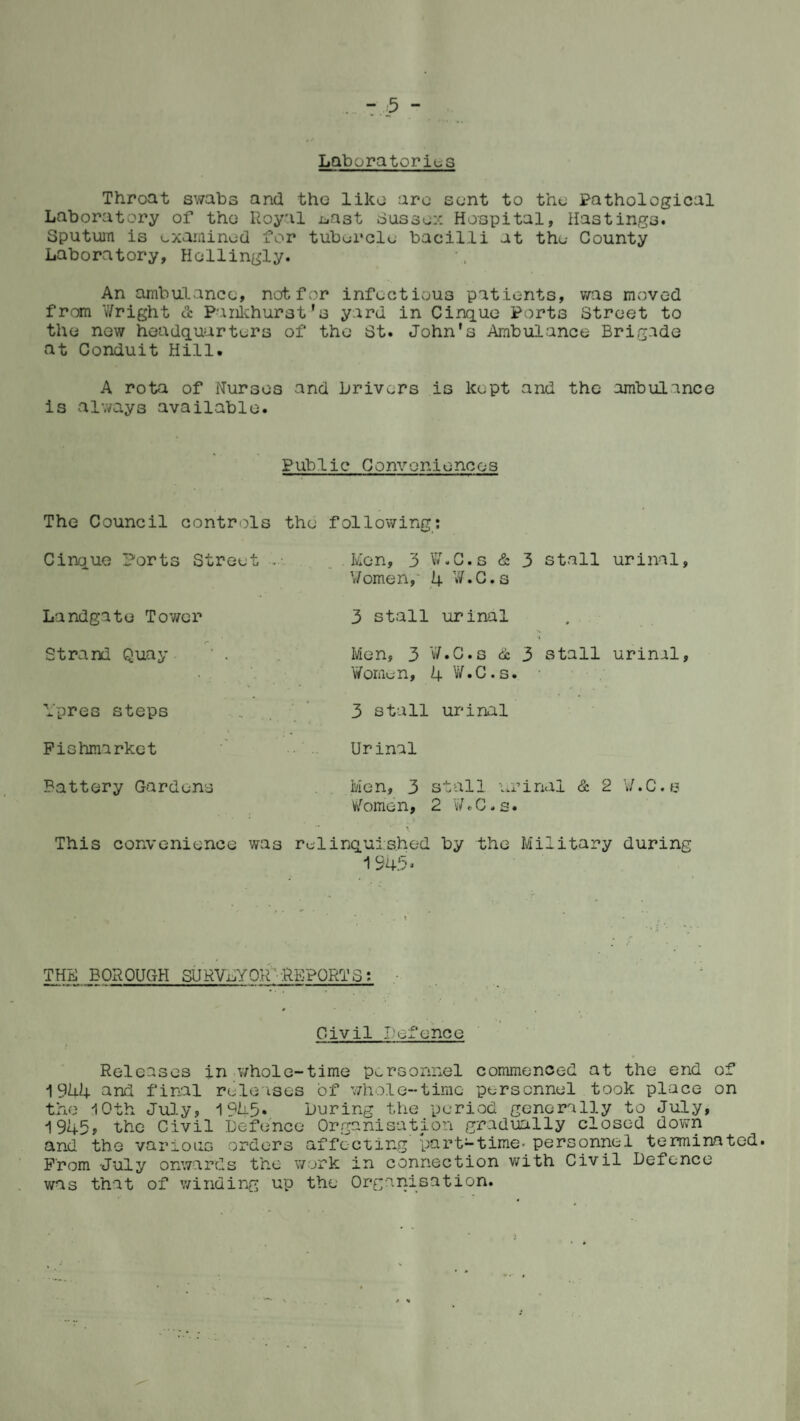 Laboratories Throat swabs and the like arc sent to the Pathological Laboratory of the Royal .oast Sussex Hospital, Hastings. Sputum is examined for tubercle bacilli at the County Laboratory, Hollingly. An ambulance, not for infectious patients, was moved from Wright & Pankhurst’s yard in Cinque Ports Street to the new headquarters of the St. John's Ambulance Brigade at Conduit Hill. A rota of Nurses and Drivers is kept and the ambulance is always available. Pub 1 ic Convenienoos The Council controls the following: Cinque Ports Street . Men, 3 W.C.s & 3 stall urinal, V/omen, 4 W.C.s Landgate Tower 3 stall urinal Strand Quay ' . Men, 3 W.C.s & 3 stall urinal, Women, 4 W.C.s. Ypres steps Fiohmarket Battery Gardens This convenience was 3 stall urinal Urinal Men, 3 stall urinal & 2 W.C.s Women, 2 W.C.s. relinquished by the Military during 1945. THBBOROUGH SURVEYOR - -REPORT S: Civil Defence i Releases in whole-time personnel commenced at the end of 1944 and final releases of whole-time personnel took place on the 10th July, 1945* Luring the period generally to July, 1945, the Civil Defence Organisation gradually closed down and the various orders affecting' part-time- personnel terminated. From July onwards the work in connection with Civil Defence was that of winding up the Organisation.