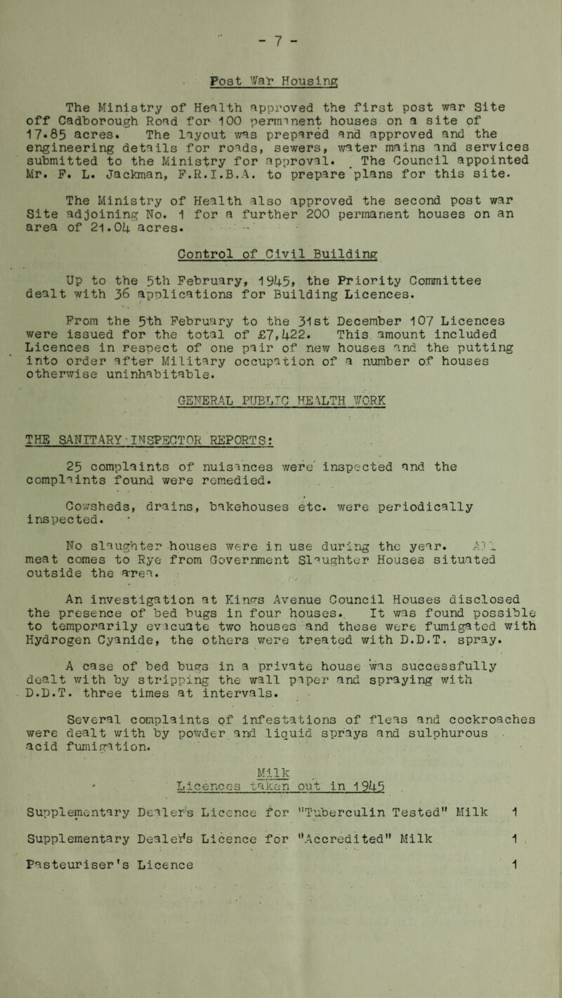 Post War Housing; The Ministry of Health approved the first post war Site off Cadborough Road for 100 perimnent houses on a site of 17.85 acres* The layout was prepared and approved and the engineering details for roads, sewers, water mains and services submitted to the Ministry for approval* The Council appointed Mr. P. L. Jackman, P.R.I.B.A. to prepare plans for this site. The Ministry of Health also approved the second post war Site adjoining No. 1 for a further 200 permanent houses on an area of 21.04 acres. Control of Civil Building Up to the 5th February, 1945, the Priority Committee dealt with 36 applications for Building Licences. Prom the 5th February to the 31st December 107 Licences were issued for the total of £7,422. This amount included Licences in respect of one pair of new houses and the putting into order after Military occupation of a number of houses otherwise uninhabitable. GENERAL PUBLIC HEALTH WORK THE SANITARY-INSPECTOR REPORTS: 25 complaints of nuisances were' inspected and the complaints found were remedied. Cowsheds, drains, bakehouses etc. were periodically inspected. No slaughter houses were in use during the year. AV_ meat comes to Rye from Government Slaughter Houses situated outside the area. An investigation at Kina-s Avenue Council Houses disclosed the presence of bed bugs in four houses. It was found possible to temporarily evacuate two houses and these were fumigated with Hydrogen Cyanide, the others were treated with D.D.T. spray. A case of bed bugs in a private house was successfully dealt with by stripping the wall piper and spraying with D.D.T. three times at intervals. Several complaints of infestations of fleas and cockroaches were dealt with by powder and liquid sprays and sulphurous acid fumigation. Milk -» Licences taken out in 1945 Supplementary Dealers Licence for Tuberculin Tested Milk 1 Supplementary Dealers Licence for '‘Accredited Milk 1 Pasteuriser’s Licence 1