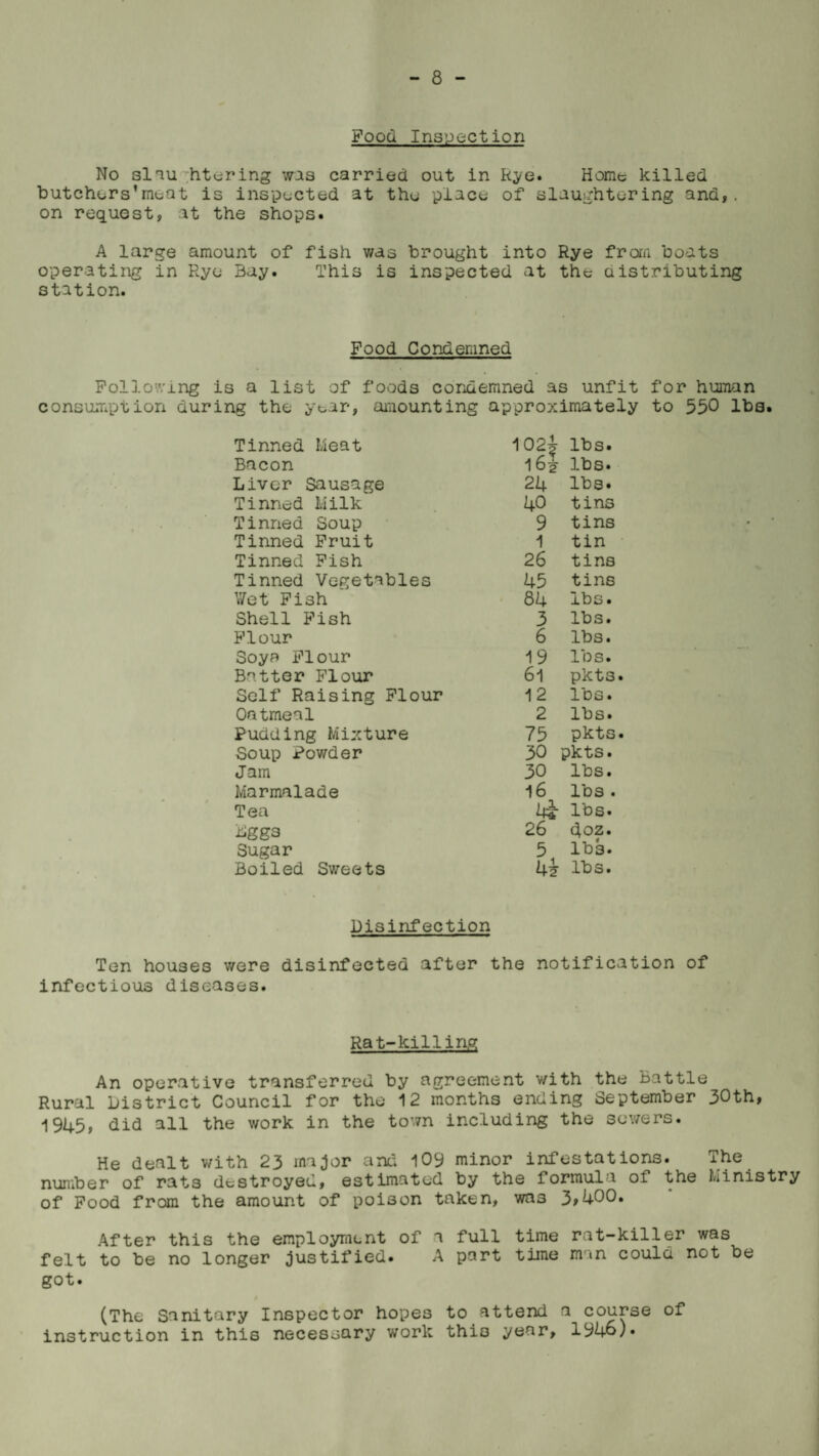 Food Inspection No slau htering was carried out in Rye. Home killed butchers’moat is inspected at the place of slaughtering and,, on request, at the shops. A large amount of fish was brought into Rye from boats operating in Rye Bay. This is inspected at the distributing station. Food Condemned Following is a list of foods condemned as unfit for human consumption during the year, amounting approximately to 550 lbs. Tinned Meat 102J 16* lbs. Bacon lbs. Liver Sausage 24 lbs. Tinned Milk 40 tins Tinned Soup 9 tins Tinned Fruit 1 tin Tinned Fish 26 tins Tinned Vegetables 45 tins V/et Fish 84 lbs. Shell Fish 3 lbs. Flour 6 lbs. Soya Flour 19 lbs. Batter Flour 6l pkts Self Raising Flour 12 lbs. Oatmeal 2 lbs. Pudding Mixture 75 pkts Soup Powder 30 pkts. Jam 30 lbs. Marmalade 16 lbs . Tea lbs. Lggs 26 doz. Sugar 3 lbs. Boiled Sweets 4? lbs. Disinfection Ten houses were disinfected after the notification of infectious diseases. Rat-killing An operative transferred by agreement with the Battle Rural District Council for the 12 months ending September 30th, 1945, did all the work in the town including the sewers. He dealt with 23 major and 109 minor infestations. The number of rats destroyed, estimated by the formula of the Ministry of Food from the amount of poison taken, was 3,400. After this the employment of a full time rat-killer was felt to be no longer justified. A part time man could not be got. (The Sanitary Inspector hopes to attend a course of instruction in this necessary work this year, 1946).