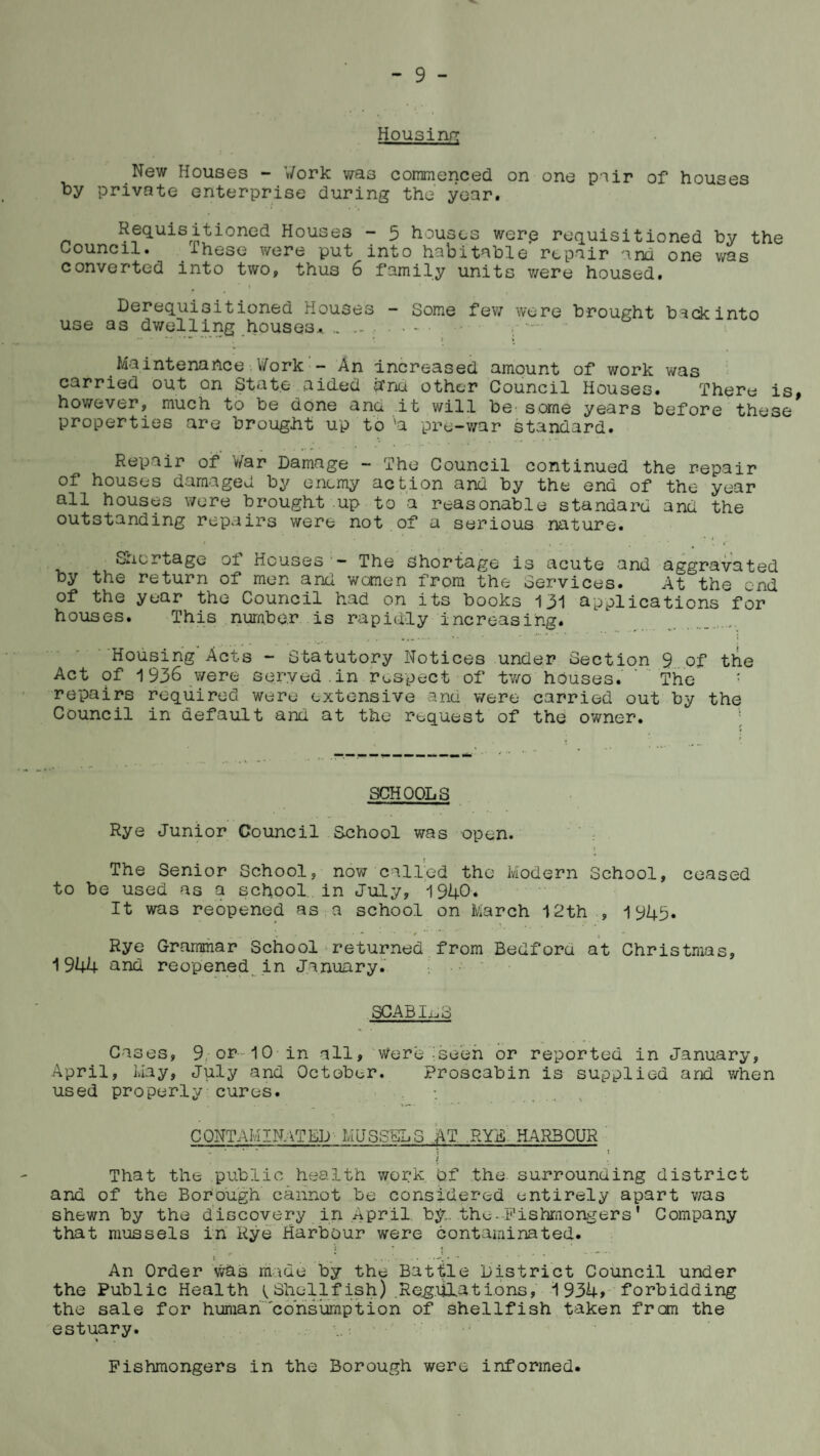 Housing New Houses - Work was commenced on one pair of houses by private enterprise during the year. Requisitioned Houses - 5 houses wer.e requisitioned by the Council. ihese were put into habitable repair ana one was converted into two, thus 6 family units v/ere housed. i Derequisitioned Houses - Some few were brought b^ckinto use as dwelling houses *. „ .. .. - ,■ *- •• '■* • i * Maintenance. Work - An Increased amount of work was carried out on State aided a'na other Council Houses. There is, however, much to be done and it will be some years before these properties are brought up to 'a pre-war standard. Repair of War Damage - The Council continued the repair of houses damaged by enemy action and by the end of the year all houses were brought up to a reasonable standard and the outstanding repairs were not of a serious nature. Shortage ol Houses — The Shortage is acute and aggravated by the return of men and women from the Services. At the end of the year the Council had on its books 131 applications for houses. This number is rapidly increasing. Housing Acts - Statutory Notices under Section 9 of the Act of 1936 were served.in respect of two houses. ' The • repairs required were extensive and were carried out by the Council in default and at the request of the owner. SCHOOLS Rye Junior Council School was open. 1 The Senior School, now called the Modern School, ceased to he used as a school in July, 1940-. It was reopened as a school on March 12th , 1945. v , .. • • 0  ’ . * Rye Grammar School returned from Bedford at Christmas, 1944 and reopened in January. SCABIES Cases, 9, op-10 in all, were .'seen or reported in January, April, May, July and October. Proscabin is supplied and when used properly cures. •. CONTAMINATED MUSSELS AT RYE HARBOUR } That the public health work of the- surrounding district and of the Borough cannot be considered entirely apart was shewn by the discovery in April by. the-Fishmongers* Company that mussels in Rye Harbour were contaminated. : ’ t I * / . '. An Order was made by the Battle District Council under the Public Health Shellfish) Rqg.iilat ions, 1934, forbidding the sale for human consumption of shellfish taken from the estuary. Fishmongers in the Borough were informed.
