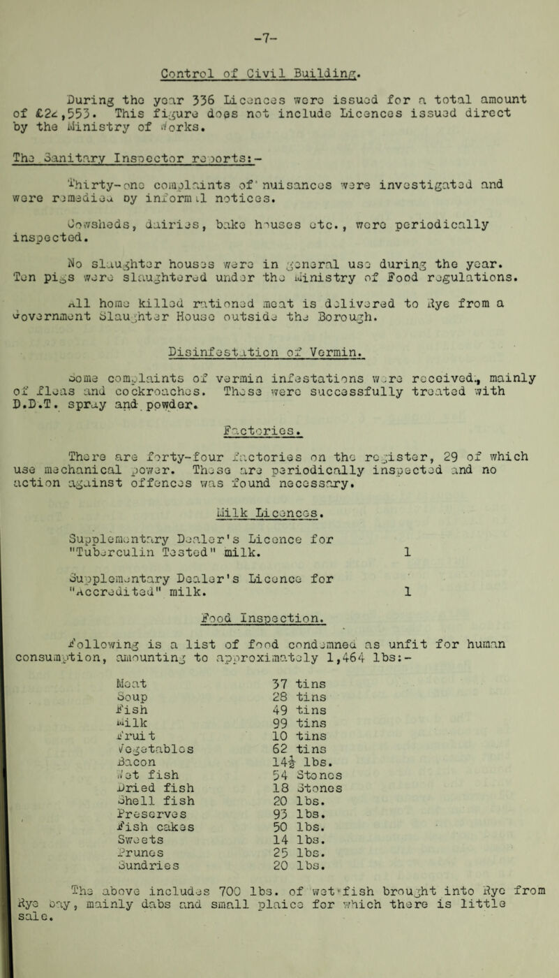 -7 Control of Civil Building. During tho year 336 Licences were issued for a total amount of £2<i,553. This figure does not include Licences issued direct by the Ministry of tforks. The Sanitary Inspector reports:- T’hirty-one complaints of nuisances were investigated and were remediea oy inform il notices. Cowsheds, dairies, bake houses etc., were periodically inspected. No slaughter houses were in general use during the year. Ten pigs were slaughtered under the ministry of Food regulations. n.11 home killed rationed moat is delivered to dye from a Government Slaughter House outside the Borough. Disinfestation of Vermin. oome complaints of vermin infestations wore received., mainly of fleas and cockroaches. Those were successfully treated with D.D.T. spray and powder. Factories. There are forty-four factories on tho register, 29 of which use mechanical power. These are periodically inspected and no action against offences was found necessary. Milk Licences. Supplementary Dealer's Licence for Tuberculin Tested milk. 1 Supplementary Dealer's Licence for Accredited milk. 1 Food Inspection. Following is a list of food condemned as unfit for human amounting to approximately 1,464 lbs:- Meat 37 tins Soup 28 tins Fish 49 tins milk 99 tins Frui t 10 tins Vegetables 62 tins Bacon 14£ lbs. -vet fish 34 Stones dried fish 18 Stones Shell fish 20 lbs. Preserves 93 lbs. Fish cakes 50 lbs. Sweets 14 lbs. Brunos 25 lbs. Sundries 20 lbs. dye o sale. The above includes 700 lbs. of ay, mainly dabs and small plaice wet>fish brought into dye from for which there is little