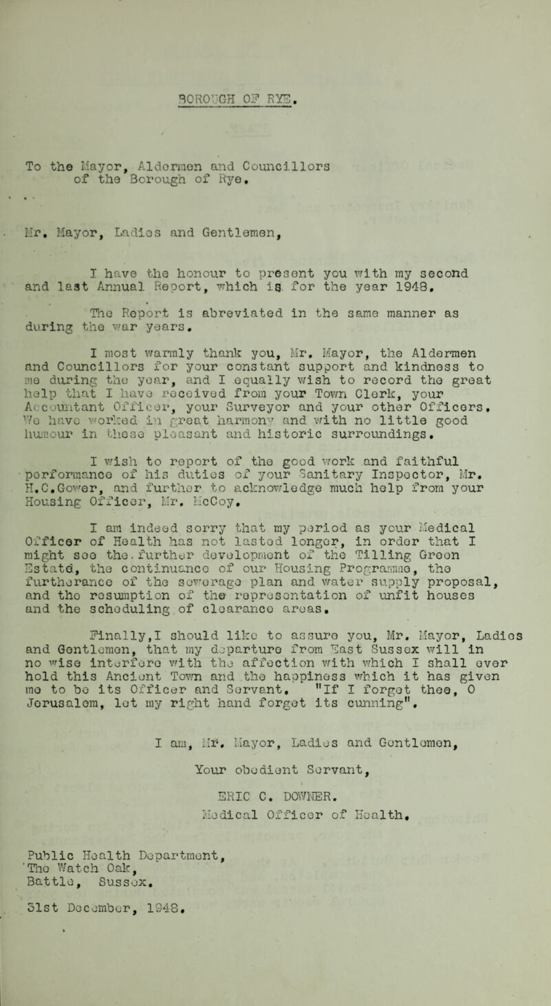 To the Mayor, Aldormon and Councillors of the Borough of Rye, Mr, Mayor, Ladios and Gentlemen, T have the honour to present you with my second and last Annual Report, which ig for the year 1948. , • The Report is abreviated in the same manner as during the war years. I most warmly thank you, Mr. Mayor, the Aldermen and Councillors for your constant support and kindness to me during the year, and I equally wish to record the great help that I have received from your Town Clerk, your Accountant Officer, your Surveyor and your other Officers, Wo have worked in great harmony and with no little good humour in these pleasant and historic surroundings. I wish to report of the good work and faithful performance of his duties of your Sanitary Inspector, Mr, H.C.Gower, and further to acknowledge much help from your Housing Officer, Mr, McCoy, I am indeed sorry that my period as ycur Medical Officer of Health has not lasted longer, in order that I might see the.further development of the Tilling Green Estatd, the continuance of our Housing Programme, the furtherance of the sewerage plan and water supply proposal, and the resumption of the representation of unfit houses and the scheduling of clearance areas. Finally,! should like to assure you, Mr. Mayor, Ladios and Gentlemen, that my departure from East Sussex will in no wise interfere with the affection with which I shall over hold this Ancient Town and the happiness which it has given mo to bo its Officer and Servant, If I forgot thee, 0 Jorusalom, let my right hand forget its cunning. I am, Mr*. Mayor, Ladies and Gentlemen, Your obedient Servant, i ERIC C. DOWNER. Medical Officer of Health# Public Health Department, ‘The Watch Oak, Battle, Sussex. 51st December, 1948.