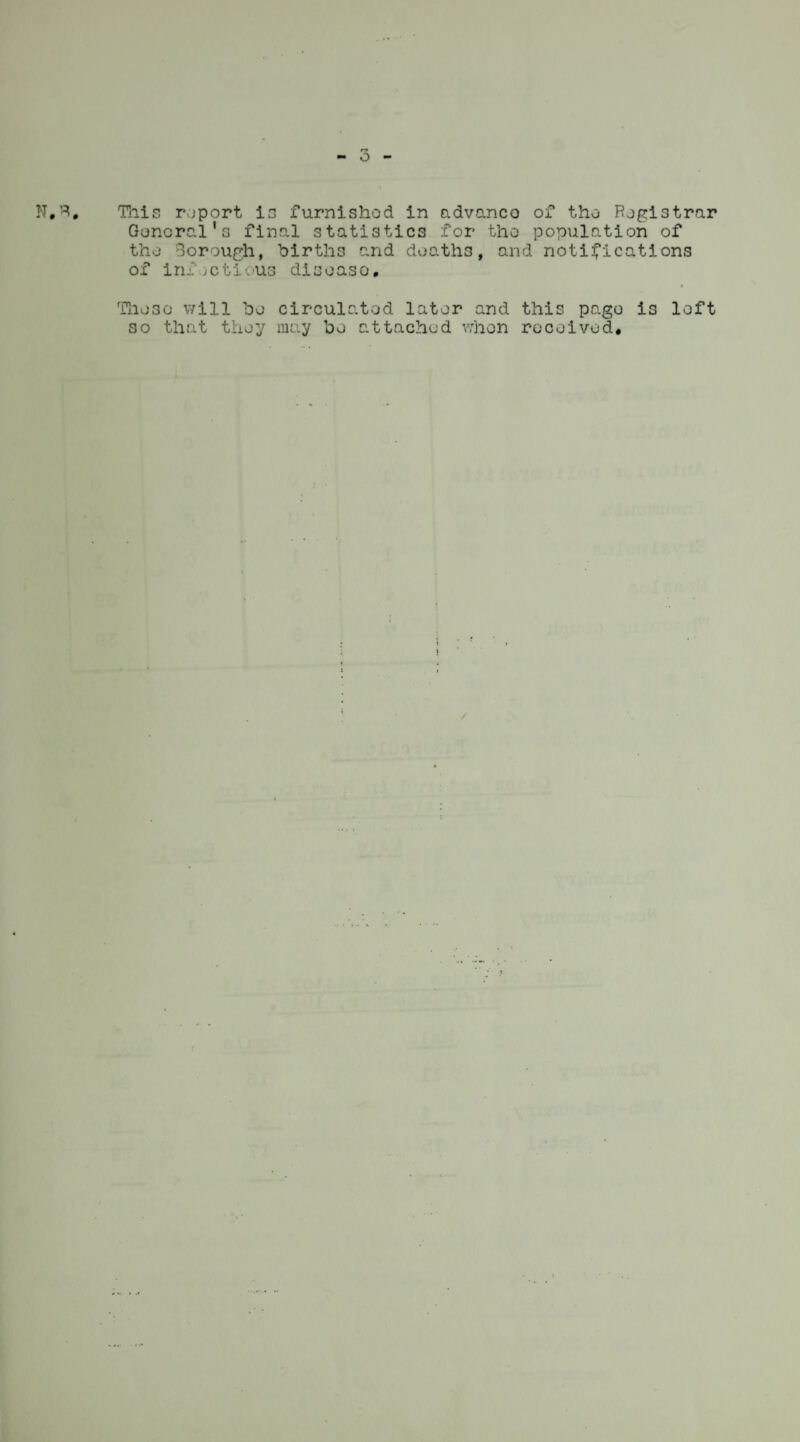 General's final statistics for tho population of tho Borough, births and deaths, and notifications of infjetious disoaso. Tho30 will bo circulated later and this pago is loft so that they may bo attached when received*