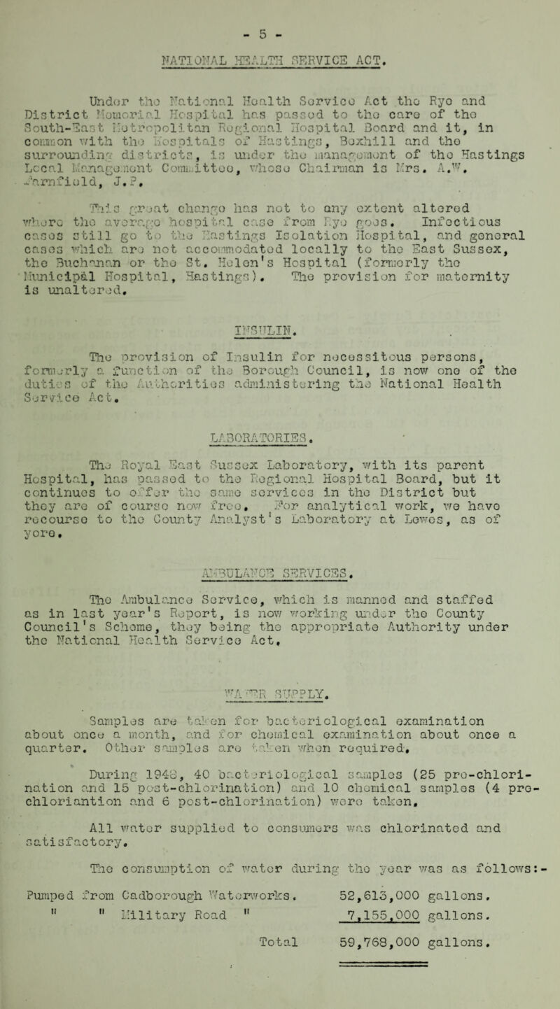 NATIONAL HEALTH SERVICE ACT Undor tlio National Health Service Act the Ryo and District Memorial Hospital has passed to the caro of tho South-last Metropolitan Regional Hospital Board and it, in common with the Hospitals of Hastings, Boxhill and tho surrounding districts, is under the management of the Hastings Local Management Committoo, whoso Chairman is Mrs. A.W, farnfield, J.P, This great where the average cases still go to t cases which are not the Buchanan or tho Municipal Hospital, chango has not to any hospital case from Ryo •e Hastings Isolation accommodated locally St. Helen's Ho3Dital is unaltered. extent altered goes. Info c tious Hospital, and general to tho East Sussex, (formerly the Hastings). The provision for maternity INSULIN. f enn erl duties Service The provision of Insulin for necessitous persons, y a function of the Borough Council, is now one of the of the Authorities administering the National Health Act. LABORATORIES, Tho Royal East Sussex Laboratory, with its parent Hospital, has passed to the Regional Hospital Board, but it continues to offer the same services in the District but they are of course now free. Eor analytical work, we havo recourse to the County Analyst's Laboratory at Lowes, as of yore. AMBULANCE SERVICES. The Ambulance Service, which is manned and staffed as in last year's Report, is now working under tho County Council's Scheme, they being the appropriate Authority under the National Health Service Act, VRAfER STJvPPLY. Samples are taken for bacteriological examination about once a month, and for chemical examination about once a quarter. Other samples are taken when required, % During 1948, 40 bacteriological samples (25 pro-chlori- nation and 15 post-chlorination) and 10 chemical samples (4 pro chloriantion and 6 post-chlorination) wore taken. All water supplied to consumers was chlorinated and satisfactory. The consumption of water during tho year was as follows Pumped from Cadborough Waterworks. 52,613,000 gallons.   Military Road  7,155,000 gallons. 59,768,000 gallons. Total