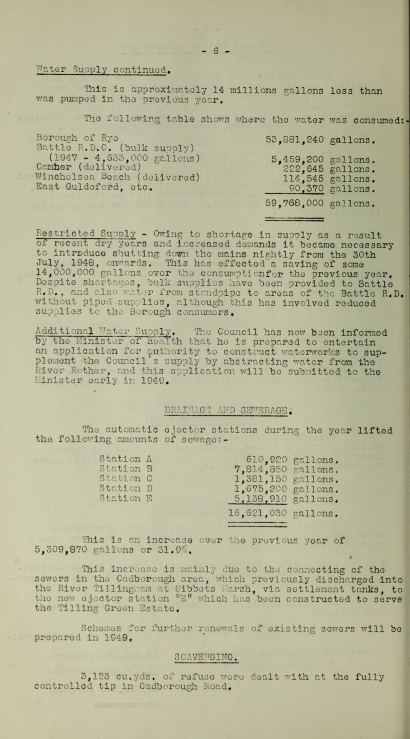 '7ater Supply continued. This is approximately 14 millions gallons loss than was pumped in tlio previous year, Tho following table shows where the water was consumed:- Borough of Rye Battle R.D.C. (bulk supply) (1947 - 4,553,000 gallons) Camber (delivered) Winchelsea Boach (delivered) East Guldeford, etc. 53,881,240 gallons. 5,459,200 gallons. 222,645 gallons. 114,545 gallons. 90.570 gallons. 59,768,000 gallons. Kostrie ted Supply - Owing to shortage in suooly as a result of recent dry years and increased demands it became necessary to introduce shutting down tho mains nightly from tho 30th July, 1948, onwards. This has effectod'a saving of some 14,000,000 gallons over the consumptionfor the previous year. Despite shortages, bulk supplies have boon provided to Battlo R.D., and also water from standpipe to areas of the Battlo R.D, without piped supplies, although this has involvod reduced supplies to the Borough consumors. Additional v^ator Quo pi;;. Tho Council has now boon informod by the liinistor of Health that ho is prepared to entertain an application for authority to construct watorworks to sup¬ plement the Council s supply by abstracting water from tho River Rother, and this application will bo submitted to tho Minister oarly in 1949. DRAINAGE AND SEWERAGE. The automatic tho following amounts Station A Station B Station C Station D Station E ojoctor stations during the year lifted of sowage:- 610,920 gallons. 7,814,350 gallons. 1,381,150 gallons. 1,675,200 gallons, 5,138.910 gallons, 16,621,030 gallons. This is an increase over the previous yoar of 5,309,870 gallons or 31.9^, t This increase is mainly duo to the connecting of tho sowers in the Cadborougli area, which previously discharged into tho River Till Ingram at Cibbets j'.arsh, via settlement tanks, to the new ejector station E which has been constructed to serve tho Tilling Green Estate. Schemes for further renewals of existing sowers will bo proparod in 1949. SCAVENGING. 3,123 cu.yds. of refuso wore dealt with at the fully controlled tip in Cadborough Road.