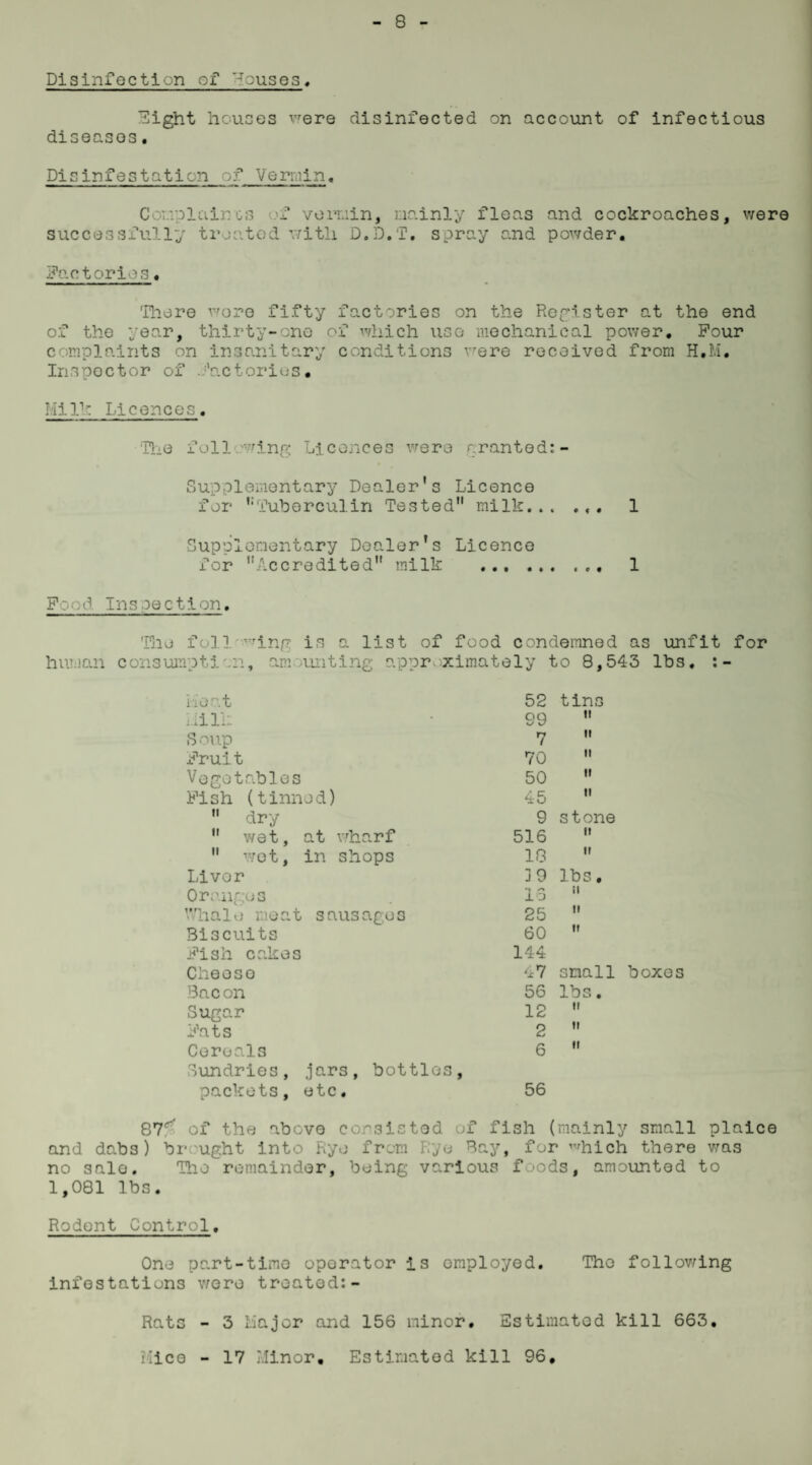 Disinfection of houses, Eight houses were disinfected on account of infectious diseases. Disinfestation of Vermin. Complaincs f vermin, mainly fleas and cockroaches, were successfully treated with D.D.f. spray and powder. factories. There wore fifty factories on the Register at the end of the year, thirty-one of which use mechanical power. Pour complaints on insanitary conditions were received from H.M. Inspector of .factories. TiIk Licences. The following Licences were granted:- Supplementary Dealer's Licence for Tuberculin Tested milk... 1 Supplementary Dealer's Licence for Accredited milk ... 1 Pood Ins oe c tion. The foil ^ing is a list of food condemned as unfit for human consumpti on, amounting approximately to 8,543 lbs. :- Heat 52 tins Mill: 99 ti Soup 7 it Prui t 70 it Vegetables 50 it Pish (tinned) 45 ii  dry 9 stone  wet, at wharf 516 it  wot, in shops 18 ti Livor 39 lbs. Oranges lo ii Whale meat sausages 25 ii Biscuits 60 it Pish cakes 144 Cheeso 47 small boxes Bacon 56 lbs. Sugar Pats 12 ii 2 it Ceroal3 6 ii Sundries, jars, bottles, packets, etc. 56 87r of the above consisted of fish (mainly small plaice and dabs) brought into Ryo from Rye Bay, for ™hich there was no sale. Hie remainder, being various foods, amounted to 1,081 lbs. Rodent Control. One part-time operator is employed. The following infestations were treated:- Rats - 3 Major and 156 minor. Estimated kill 663. Mice - 17 Minor, Estimated kill 96,