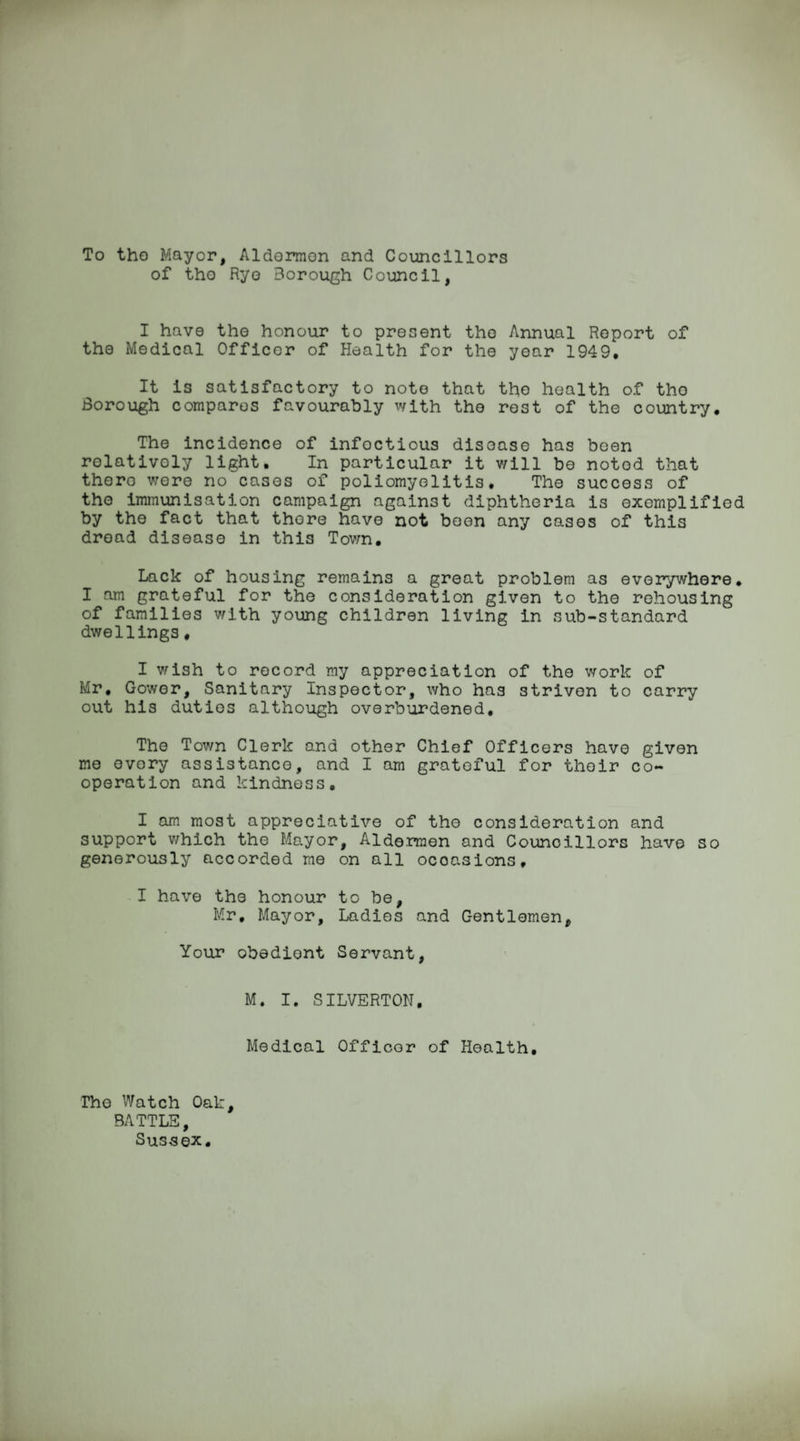 To tho Mayor, Aldermen and Councillors of tho Rye Borough Council, I have the honour to present tho Annual Report of the Medical Officer of Health for the year 1949* It is satisfactory to note that tho health of tho Borough compares favourably with tho rest of the country. The incidence of infoctious disease has been relatively light. In particular it will be noted that there were no cases of poliomyelitis. The success of tho immunisation campaign against diphtheria is exemplified by the fact that thore have not been any cases of this dread disease in this Town. Lack of housing remains a great problem as everywhere• I am grateful for the consideration given to the rehousing of families with young children living in sub-standard dwellings. I wish to record my appreciation of the work of Mr. Gower, Sanitary Inspector, who has striven to carry out his duties although overburdened. The Town Clerk and other Chief Officers have given me every assistance, and I am grateful for their co¬ operation and kindness. I am most appreciative of the consideration and support which the Mayor, Aldermen and Councillors have so generously accorded me on all occasions, I have the honour to be, Mr, Mayor, Ladies and Gentlemen, Your obediont Servant, M. I. SILVERTON. Medical Officer of Health. The Watch Oak, BATTLE, Sussex.