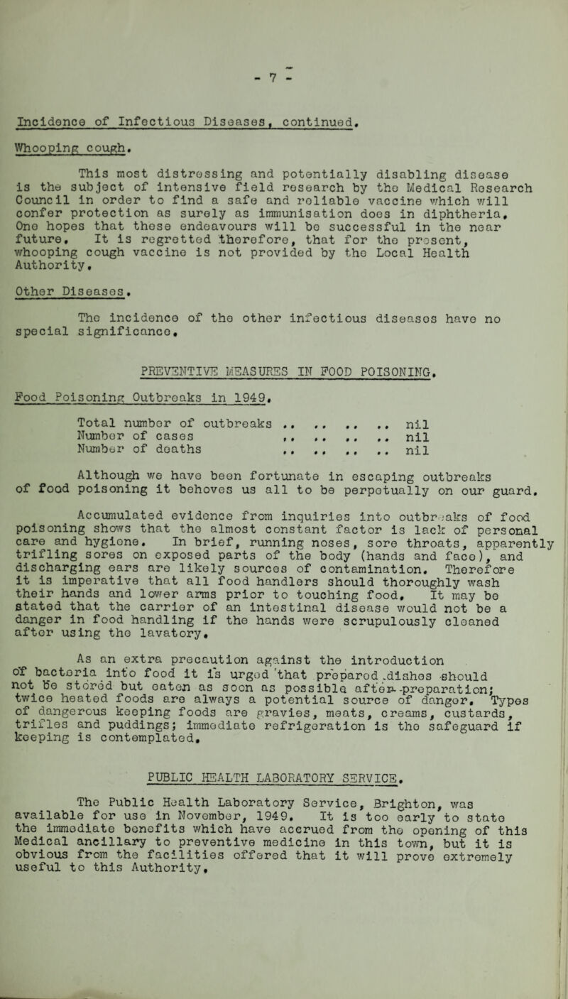 7 Incidence of Infectious Diseases, continued. Whooping cough. This most distressing and potentially disabling disease is the subject of intensive field research by the Medical Research Council in order to find a safe and roliable vaccine which will confer protection as surely as immunisation does in diphtheria. One hopes that these endeavours will bo successful in the near future. It is regretted .therefore, that for the present, v/hooping cough vaccine is not provided by the Local Health Authority, Other Diseases, The incidence of the other infectious diseases have no special significance. PREVENTIVE MEASURES IN ?00D POISONING. Food Poisoning Outbreaks in 1949, Total number of outbreaks ..nil Number of cases ,, ..nil Number of deaths ,. ., ., .. nil Although we have been fortunate in escaping outbreaks of food poisoning it behoves us all to be perpetually on our guard. Accumulated evidence from inquiries into outbreaks of food poisoning shows that the almost constant factor is lack of personal care and hygione. In brief, running noses, sore throats, apparently trifling sores on exposed parts of the body (hands and face), and discharging ears are likely sources of contamination. Therefore it is imperative that all food handlers should thoroughly wash their hands and lower arms prior to touching food. It may be stated that the carrier of an intestinal disease would not be a danger in food handling if the hands were scrupulously cleaned after using the lavatory. As an extra precaution against the introduction of bacteria into food it i*s urged'that prepared .dishes -should not be stored but eaten as soon as possible after--preparation; twice heated foods are always a potential source of danger. Typos °f dangerous keeping foad3 are gravies, meats, creams, custards, trifles and puddings; immediate refrigeration is tho safeguard if keeping is contemplated. PUBLIC HEALTH LABORATORY SERVICE. The Public Health Laboratory Service, Brighton, was available for use in November, 1949, It is too early to state the immediate benefits which have accrued from the opening of this Medical ancillary to preventive medicine in this town, but it is obvious from the facilities offered that it will prove extremely useful to this Authority,