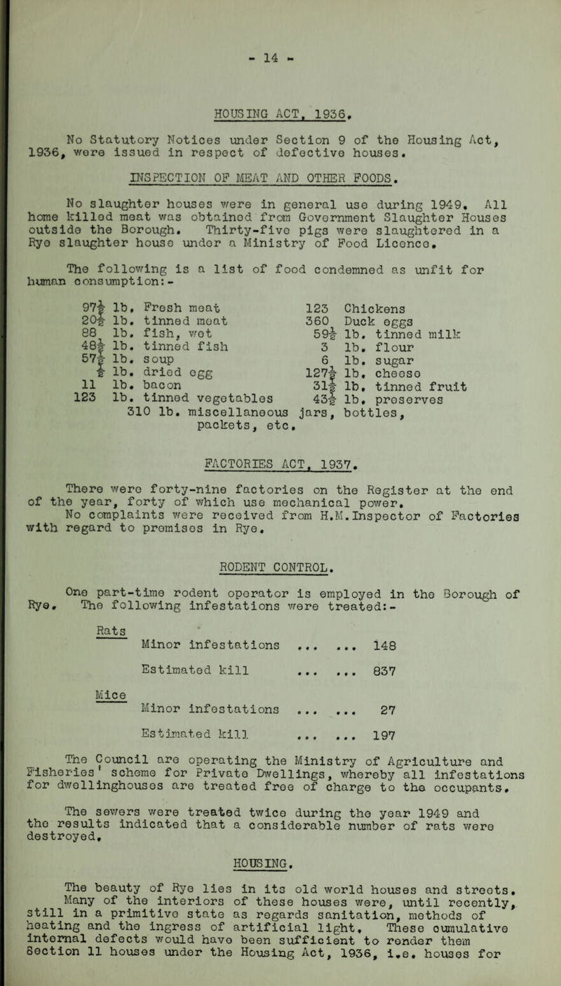 14 HOUSING ACT, 1936, No Statutory Notices under Section 9 of the Housing Act, 1936, wore issued in respect of defective houses. INSPECTION OP MEAT AND OTHER POODS. No slaughter houses were in general use during 1949. All home killed meat was obtainod from Government Slaughter Houses outside the Borough. Thirty-five pigs were slaughtered in a Rye slaughter house undor a Ministry of Pood Licence. The following is a list of food condemned as unfit for human consumption:- 974 lb, Fresh moat 123 20| lb. tinned moat 360 88 lb. fish, wot 594 484 57| e lb. tinned fish 3 lb. soup 6 lb. dried egg 1274 314 11 lb. bacon 123 lb. tinned vegetables 434 310 lb. miscellaneous packets, etc. jars, Chickens Duck egg3 lb. tinned milk lb. flour lb. sugar lb. cheeso lb. tinned fruit lb, preserves bottles, FACTORIES ACT, 1937. There were forty-nine factories on the Register at the end of the year, forty of which use mechanical power. No complaints were received from H.M.Inspector of Factories with regard to promises in Rye. RODENT CONTROL. One part-time rodent operator is employed in the Borough of Rye, The following infestations were treated:- Rats Minor infestations Estimated kill Mice Minor infestations Estimated kill ... 148 ... 837 ... 27 ... 197 The Council are operating the Ministry of Agriculture and fisheries' scheme for Private Dwellings, whereby all infestations for dwellinghousos are treated free of charge to the occupants. The sewers were treated twice during the year 1949 and the results indicated that a considerable number of rats were destroyed. HOUSING. The beauty of Rye lies in its old world houses and streets. Many of the interiors of these houses were, until recently, still in a primitive state as regards sanitation, methods of heating and the ingress of artificial light. These cumulative internal defects would have been sufficient to render them