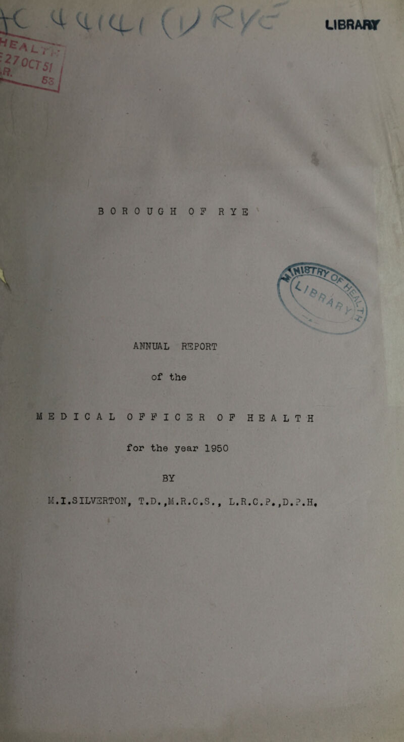 *5* L H- ( U- ' J > / UBRABf :i/0crsi 5S BOROUGH 0? RYE ANNUAL REPORT of the MEDICAL OFFICER OF HEALTH for the year 1950 BY M.I.SILVERTON, T.D.,M.R.C.S., L.R.C.P.,D.P.H,