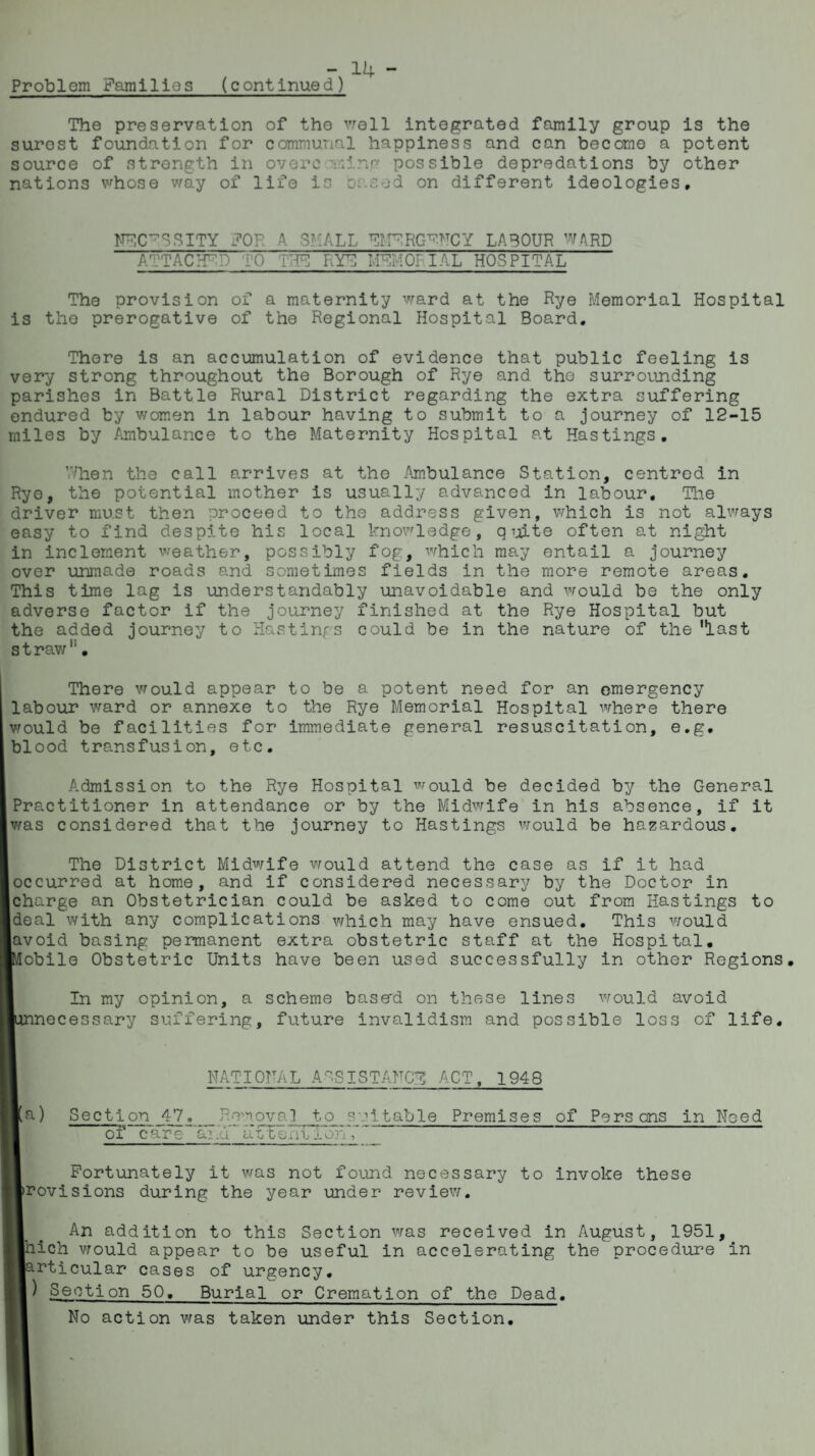 - 14- Problem Famllios (continued) The preservation of the well integrated family group is the surost foundation for communal happiness and can become a potent source of strength in overc ming possible depredations by other nations whose way of life is based on different ideologies. NFC^SSITY FOR A SHALL EMBRGRNCY LABOUR WARD ATTACHED TO THU RYU MEMORIAL HOSPITAL The provision of a maternity ward at the Rye Memorial Hospital is the prerogative of the Regional Hospital Board. There is an accumulation of evidence that public feeling is very strong throughout the Borough of Rye and the surrounding parishes in Battle Rural District regarding the extra suffering endured by women in labour having to submit to a journey of 12-15 miles by Ambulance to the Maternity Hospital at Hastings. When the call arrives at the Ambulance Station, centred in Rye, the potential mother is usually advanced in labour. The driver must then proceed to the address given, which is not always easy to find despite his local knowledge, quite often at night in inclement weather, possibly fog, which may entail a journey over unmade roads and sometimes fields in the more remote areas. This time lag is understandably unavoidable and would be the only adverse factor if the journey finished at the Rye Hospital but the added journey to Hastings could be in the nature of the'last straw11. There would appear to be a potent need for an emergency labour ward or annexe to the Rye Memorial Hospital where there would be facilities for immediate general resuscitation, e.g. blood transfusion, etc. Admission to the Rye Hospital would be decided by the General Practitioner in attendance or by the Midwife in his absence, if it was considered that the journey to Hastings would be hazardous. The District Midwife would attend the case as if it had occurred at home, and if considered necessary by the Doctor in charge an Obstetrician could be asked to come out from Hastings to deal with any complications which may have ensued. This would avoid basing permanent extra obstetric staff at the Hospital. ■Mobile Obstetric Units have been used successfully in other Regions. In my opinion, a scheme buss'd on these lines would avoid lunnecessary suffering, future invalidism and possible loss of life. NATIORAL ASSISTANCE ACT, 1948 [M a) Section 47, _ __ RewovaJ to suitable Premises of Persons in Need careand IHREhnVAurT (Fortunately it was not found necessary to invoke these jlrovisions during the year under review. ■ . An addition to this Section was received in August, 1951, Which would appear to be useful in accelerating the procedure in [■articular cases of urgency, R) Section 50._Burial or Cremation of the Dead. No action was taken under this Section.