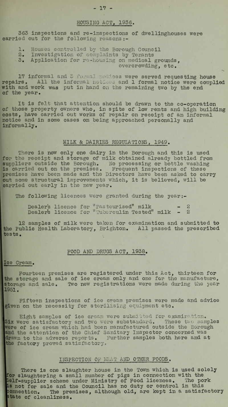 17 HOUSING ACT, 1936. 363 inspections and re-inspections of dwellinghouses were carried out for the following reasons :- 1. Houses controlled by the Borough Council 2. Investigation of complaints by Tenants 3. Application for re-housing on medical grounds, overcrowding, etc. 17 informal and 3 formal! notices v/ere served requesting house repairs. All the informal notions and 1 formal notice were complied with and work was put in hand on the remaining two by the end of the year. It is felt that attention should be drawn to the co-operation of those property owners who, in spite of low rents and high building costs, have carried out works of repair on receipt of an informal notice and in some cases on being approached personally and informally. MILK & DAIRIES REGULATIONS, 1949. There is now only one dairy in the Borough and this is used for the receipt and storage of milk obtained already bottled from suppliers outside the Borough. No processing or bottle washing is carried out on the premises. Frequent inspections of these premises have been made and the Directors have been asked to carry out some structural improvements which, it is believed, will be carried out early in the new year. The following licences v/ere granted during the years- Dealer's licence for ''Pasteurised milk - 2 Dealer's licence for Tuberculin Tested milk - 2 12 samples of milk v/ere taken for examination and submitted to the Public Health Laboratory, Brighton. All passed the prescribed tests, FOOD AND DRUGS ACT, 1958. Ice Cream. Fourteen premises are registered under this Act, thirteen for the storage and sale of ice cream only and one for the manufacture, storage and sale. Two new registrations were made during the year 1951. I i m - v Fifteen inspections of ice cream premises were made and advice given on the necessity for sterilising equipment etc. Eight samples of ice cream v/ere submitted for examination. [Six v/ere satisfactory and two v/ere substandard. These two samples Iwere of ice cream which had been manufactured outside the Borough land the attention of the Chief Sanitary Inspector concerned was ■drawn to the adverse reports. Further samples both here and at Ithe factory proved satisfactory. INSPECTION OF MEAT AND OTHER FOODS. There is one slaughter house in the Town which is used solely tor slaughtering a small number of pigs in connection with the gelf-supplier scheme under Ministry of Food licences. The pork [is not for sale and the Council has no duty or control in this fconnection. The premises, although old, are kept in a satisfactory ptate of cleanliness.