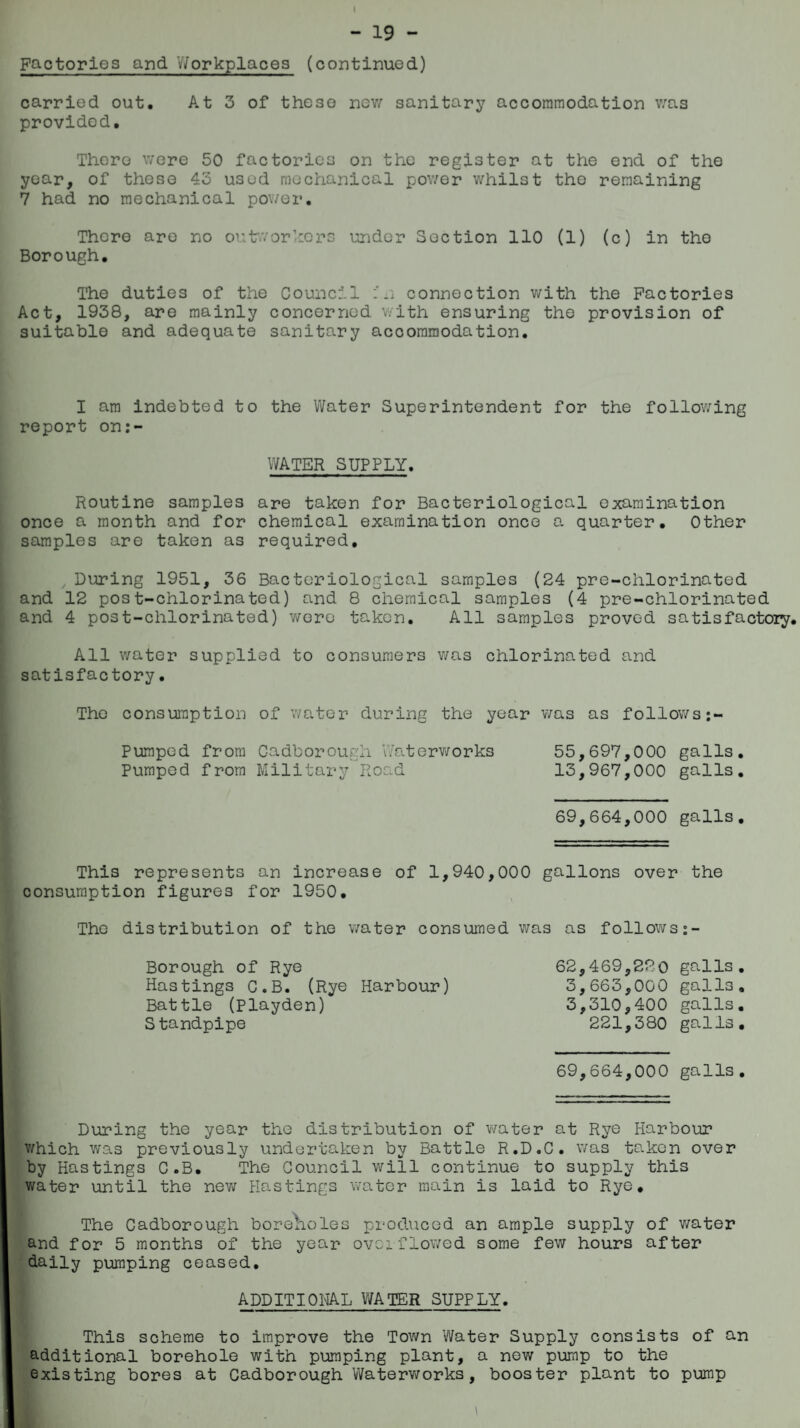 - 19 - Factories and Workplaces (continued) carried out. At 3 of these new sanitary accommodation was provided. There were 50 factories on the register at the end of the year, of these 45 used mechanical power whilst the remaining 7 had no mechanical power. There are no outworkers under Section 110 (1) (c) in the Borough. The duties of the Council n connection with the Factories Act, 1938, are mainly concerned with ensuring the provision of suitable and adequate sanitary accommodation. I am indebted to the Water Superintendent for the following report on:- WATER SUPPLY. Routine samples are taken for Bacteriological examination once a month and for chemical examination once a quarter. Other samples are taken as required, , During 1951, 36 Bacteriological samples (24 pre-chlorinated and 12 post-chlorinated) and 8 chemical samples (4 pre-chlorinated and 4 post-chlorinated) were taken. All samples proved satisfactory. All water supplied to consumers was chlorinated and satisfactory• The consumption of water during the year was as follows:- Pumped from Cadborough Waterworks 55,697,000 galls. Pumped from Military Road 13,967,000 galls. 69,664,000 galls. This represents an increase of 1,940,000 gallons over the consumption figures for 1950. The distribution of the water consumed was as follows Borough of Rye Hastings C.B. (Rye Harbour) Battle (Playden) S tandpipe 62,469,220 galls. 3,663,000 galls. 3,310,400 galls. 221,380 galls. 69,664,000 galls. During the year the distribution of water at Rye Harbour which was previously undertaken by Battle R.D.C. was taken over by Hastings C.B. The Council will continue to supply this water until the new Hastings water main is laid to Rye. The Cadborough borelioles produced an ample supply of water and for 5 months of the year overflowed some few hours after daily pumping ceased. ADDITIONAL WATER SUPPLY. This scheme to improve the Town Water Supply consists of an additional borehole with pumping plant, a new pump to the existing bores at Cadborough Waterworks, booster plant to pump ■ \