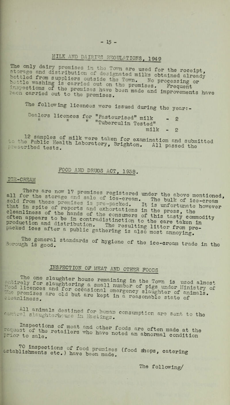- 15 - MILK AND DAIRri;^ R^GUL/'TIONS. 194 9 The only dairy premises in the To’vn are used for the renoint hottl^d distribution of designated milks obtained already The following licences were issued during the year Dealers licences for Pasteurised” milk - 2  Tuberculin Tested milk - 2 the 12 samples of milk wgtq taken Public Health Laborato^^rSrlRhtOT'®’^^-” ^ubinittod --•tscrlbed tests. All passed the ICE-CREAM FOOD AND DRUGS ACT^ 19.'^fl. The general standards of hvelene nf x borough is good. nygione ol the ice-oreara trade in the INSPECTION OF MEAT AND OTHER FOODS !’ood liLnoes and^fL occchonake™!^!^*'’ Plgs under Ministry of cSaSs:! f r^LSfstatl ^;.--trakalai“h:orhcusein things? ''°sumption are sent to the requost of the^retailers who haveh^t often made at the prior to sale. noted an abnormal condition cPtabUs^l^iret°o!)tave°°befraaII! The following/