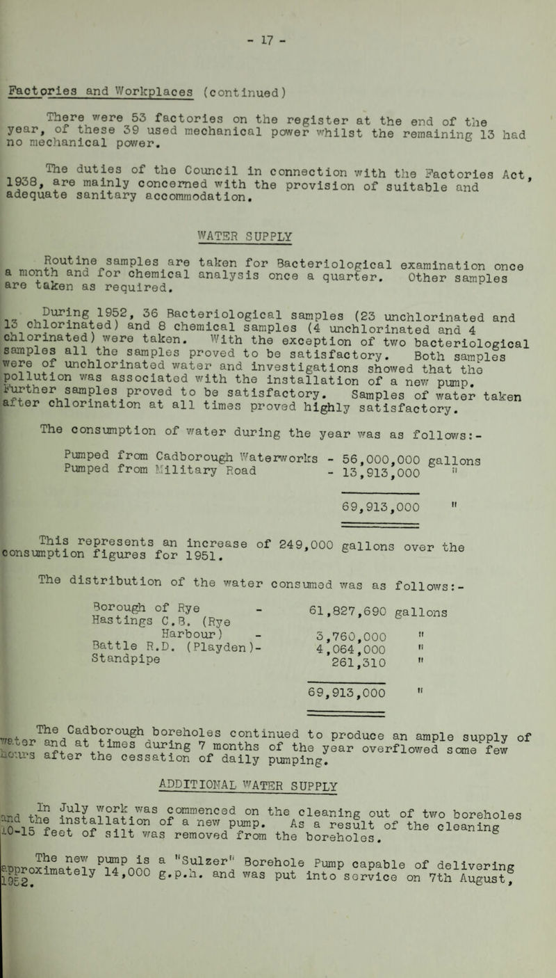 ^ 17 ^ Factories and Workplaces (continued) There were 53 factories on the register at the end of the year, of these 39 used mechanical power vrhilst the remainino: 13 had no mechanical pov/er. The duties of the Council in connection with the Factories Act 1938, are mainly concerned with the provision of suitabirand ' adequate sanitary accommodation. WATER SUPPLY Routine samples are taken for Bacteriological a month and for chemical analysis once a quarter, are taken as required. examination once Other samples 36 Bacteriological samples (23 unchlorinated and ^^-1 ® chemical samples (4 unchlorinated and 4 chlorinated) were taken. With the exception of two bacteriological samples all the samples proved to be satisfactory. Both samples were of unchlorinated water and investigations showed that the pollution was associated with the installation of a now pump ^^ther samples proved to be satisfactory. Samples of water taken after chlorination at all times proved highly satisfactory. The consumption of v/ater during the year was as follov/s:- Pumped from Cadborough Waterworks - 56,000,000 gallons Pumped from Military Road - 13,913,000 ” 69,913,000 This represents an increase consumption figures for 1951, of 249,000 gallons over the The distribution of the v;ater consumed was as follows Borough of Rye Hastings C.B. (Rye Harbour) Battle R.D. (Playden)- Standpipe 61,827,690 gallons 5,760,000 ” 4,064,000  261,310  69,913,000 continued to produce an ample supply of hc^ 7 months of the year overflowed some few uo.u*3 after the cessation of daily pumping. additional ^^atsr supply ^In July v;ork v/as commenced on the installation of a new pump ■'.0-15 feet of silt v/as removed from the and the cleaning out of tvro boreholes As a result of the cleaning boreholes, The new pump is ^■Pproximately 14,000 1952. a ’‘Sulzer*' Borehole Pump capable of delivering g.p.li, and vras put into service on 7th August,