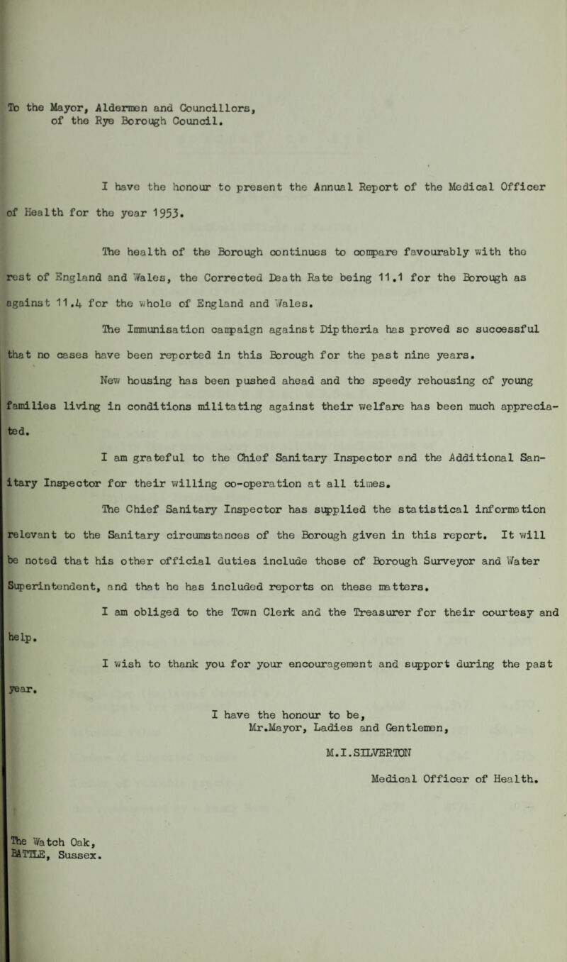 To the Mayor, Aldermen and Councillors, of the Rye Borough Council. I have the honour to present the Annual Report of the Medical Officer of Health for the year 1953. The health of the Borough continues to compare favourably with the rest of England and Wales, the Corrected Death Rate being 11.1 for the Borough as against 11.4 for the whole of England and Wales. The Immunisation canpaign against Diptheria has proved so successful that no cases have been reported in this Borough for the past nine years. New housing has been pushed ahead and the speedy rehousing of young families living in conditions militating against their welfare has been much apprecia¬ ted. I am grateful to the Chief Sanitary Inspector and the Additional San¬ itary Inspector for their willing co-operation at all times. The Chief Sanitary Inspector has supplied the statistical information relevant to the Sanitary circumstances of the Borough given in this report. It will be noted that his other official duties include those of Borough Surveyor and Water Superintendent, and that he has included reports on these matters. I am obliged to the Town Clerk and the Treasurer for their courtesy and help. year. I wish to thank you for your encouragement and support during the past I have the honour to be, Mr .Mayor, Ladies and Gentlemen, M.I.S3LVEROT Medical Officer of Health. The Watch Oak, BATTLE, Sussex.