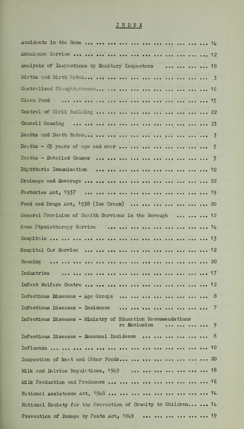 INDEX accidents in the Home.. Ambulance Service ..... Analysis of Inspections by Sanitary Inspectors . 18 Births arid Birth Rates. 3 Centralised Slaughterhouse..* ,.16 Clean Pood . 15 Control of Civil Building .. 22 Council Housing . 23 Deaths and Death Rates..... 3 Deaths - 65 years of age and over .. 5 Deaths - Detailed Causes . 5 Diphtheria Immunisation .. 10 Drainage and Sev;erage.22 Factories Act, 1937 19 Pood and Drugs Act, 1938 (ice Cream) .20 General Provision of Health Services in the Borough . 12 Home Physiotherapy Service ... ... ..14 Hospitals.13 Hospital Car Service .12 Housing .20 Industries . 17 Infant Welfare Centre .. 12 Infectious Diseases - Age Groups . 8 Infectious Diseases - Incidence . ... 7 Infectious Diseases - Ministry of Education Recommendations re Exclusion . 9 Infectious Diseases - Seasonal Incidence .. 8 Influenza ... ... ..10 I Inspection of Meat and Other Poods.. 20 Milk and Dairies Regulations, 1949 19 Milk Production and Producers. 16 National Assistance Act, 1948 . 14 National Society for the Prevention of Cruelty to Children.14 Prevention of Damage by Pests Act, 1949 19