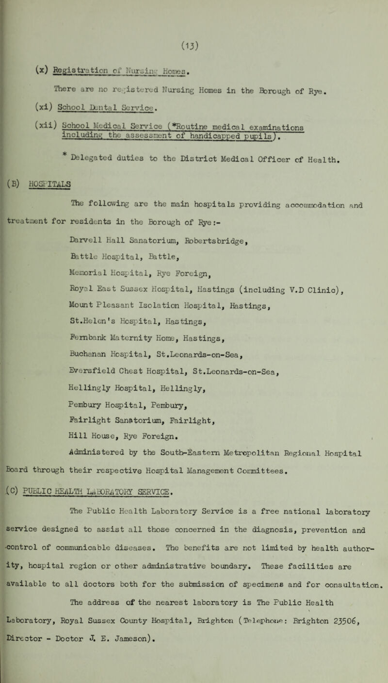 (13) (x) Registration of Nursin’: Homes. There are no registered Nursing Homes in the Borough of Rye. (xi) School Dental Service. (xii) School Medical Service (^Routine medical examinations including the assessment of handicapped pupils). * Delegated duties to the District Medical Officer of Health. (B) HQSI ITALS The following are the main hospitals providing accommodation and treatment for residents in the Borough of Rye:- Darvell Hall Sanatorium, Robertsbridge, Battle Hospital, Ehttle, Memorial Hospital, Rye Foreign, Royal East Sussex Hospital, Hastings (including V.D Clinic), Mount Pleasant Isolation Hospital, Hastings, St.Helen's Hospital, Hastings, Fernbank Maternity Home, Hastings, Buchanan Hospital, St.Leonards-on-Sea, Eversfield Chest Hospital, St.Leonards-on-Sea, Hellingly Hospital, Hellingly, Pembury Hospital, Pembury, Fairlight Sanatorium, Fairlight, Hill House, Rye Foreign. , Administered by the Southr-Eastem Metropolitan Regional Hospital Board through their respective Hospital Management Committees. (C) PUBLIC HEALTH LABORATORY SERVICE. The Public Health Laboratory Service is a free national laboratory service designed to assist all those concerned in the diagnosis, prevention and •control of communicable diseases. The benefits are not limited by health author¬ ity, hospital region or other administrative boundary. These facilities are available to all doctors both for the submission of specimens and for consultation. The address of the nearest laboratory is The Public Health Laboratory, Royal Sussex County Hospital, Brighton (Telephone: Brighton 23506, Director - Doctor J. E. Jameson).