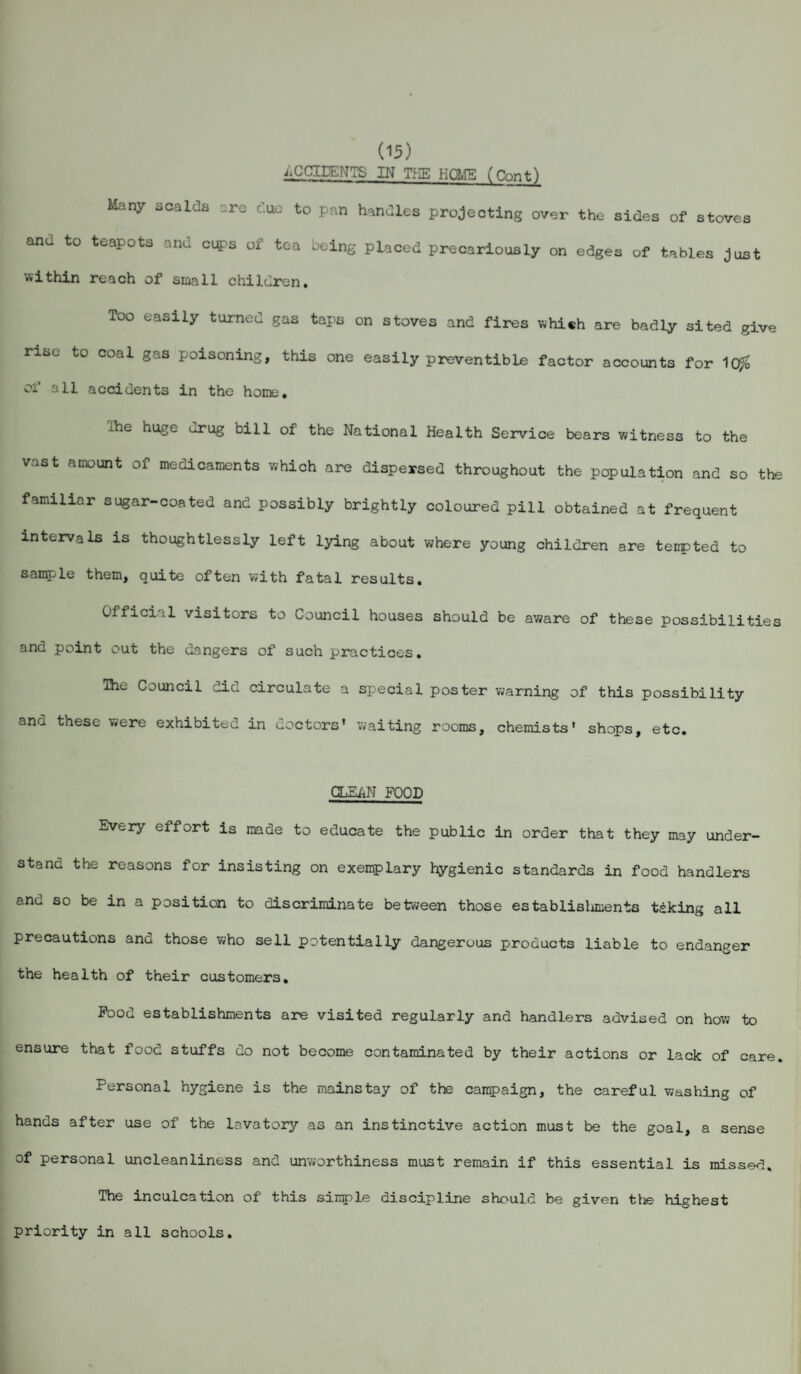 ACCIDENTS IN THE HOME (Cnnt) Many scalds are due to pan handles projecting over the sides of stoves and to teapots and cifl?s of tea being placed precariously on edges of tables just within reach of small children. Too easily turned gas taps on stoves and fires which are badly sited give rise to coal gas poisoning, this one easily preventible factor accounts for 1($ of all accidents in the home. the huge urug bill of the National Health Service bears witness to the vast amount of medicaments which are dispersed throughout the population and so the familiar sugar-coated and possibly brightly coloured pill obtained at frequent intervals is thoughtlessly left lying about where young children are tempted to sample them, quite often with fatal results. Official visitors to Council houses should be aware of these possibilities and point out the dangers of such practices. The Council did circulate a special poster warning of this possibility ana these were exhibited in doctors’ waiting rooms, chemists’ shops, etc. CLEAN FOOD Every effort is made to educate the public in order that they may under¬ stand the reasons for insisting on exemplary hygienic standards in food handlers anu so be in a position to discriminate between those establisliments taking all precautions and those who sell potentially dangerous products liable to endanger the health of their customers. Pood establishments are visited regularly and handlers advised on how to ensure that food stuffs do not become contaminated by their actions or lack of care. Personal hygiene is the mainstay of the campaign, the careful washing of hands after use of the lavatory as an instinctive action must be the goal, a sense of personal uncleanliness and unworthiness must remain if this essential is missed. The inculcation of this simple discipline should be given the highest priority in all schools.