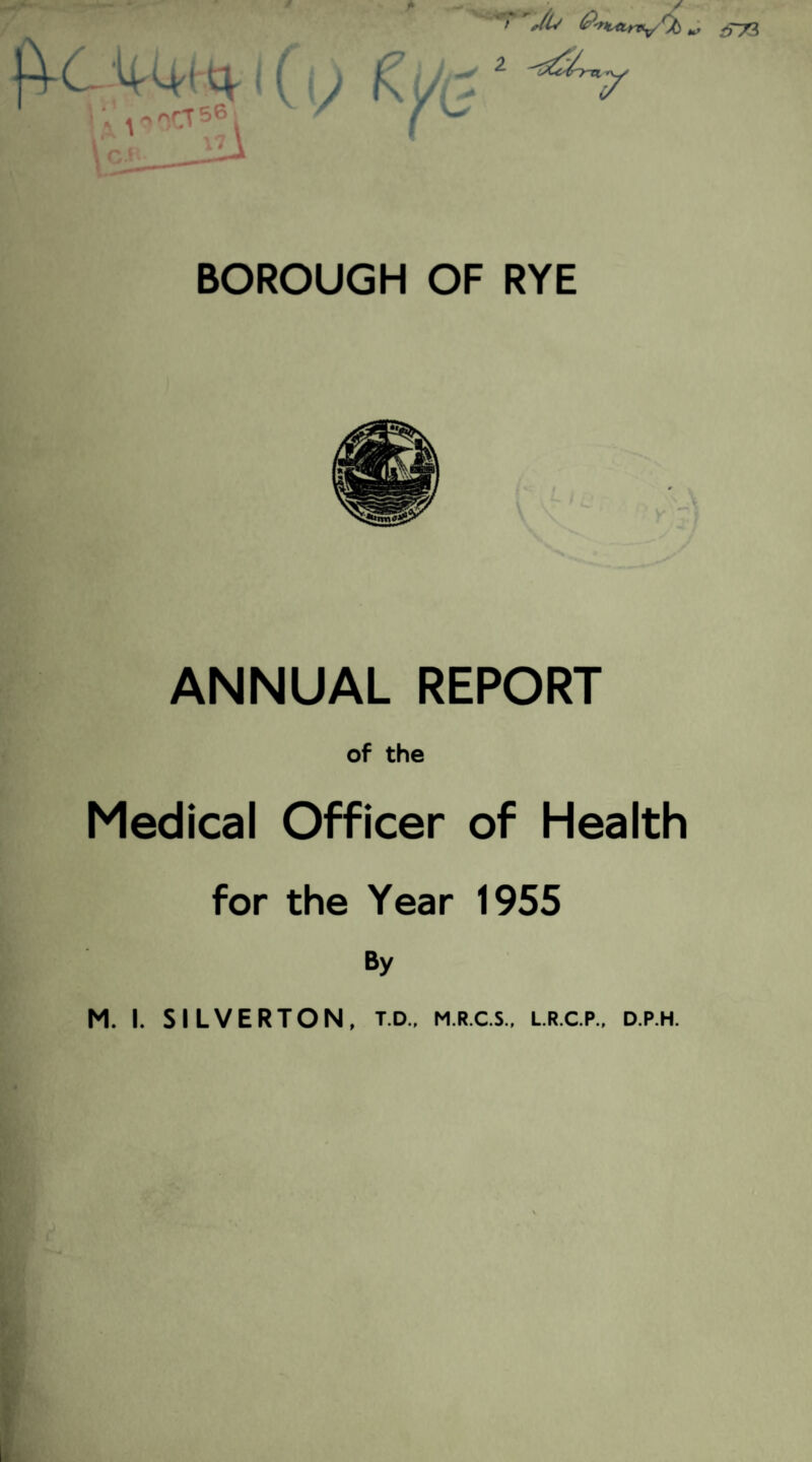 f £)'rtL4tr*v Cfc >T73 C— H'Ci'i'tV 4^/>rT56i ! ' d j KL V BOROUGH OF RYE ANNUAL REPORT of the Medical Officer of Health for the Year 1955 By M. I. SILVERTON, t.d., m.r.c.s., lr.c.p., d.p.h.