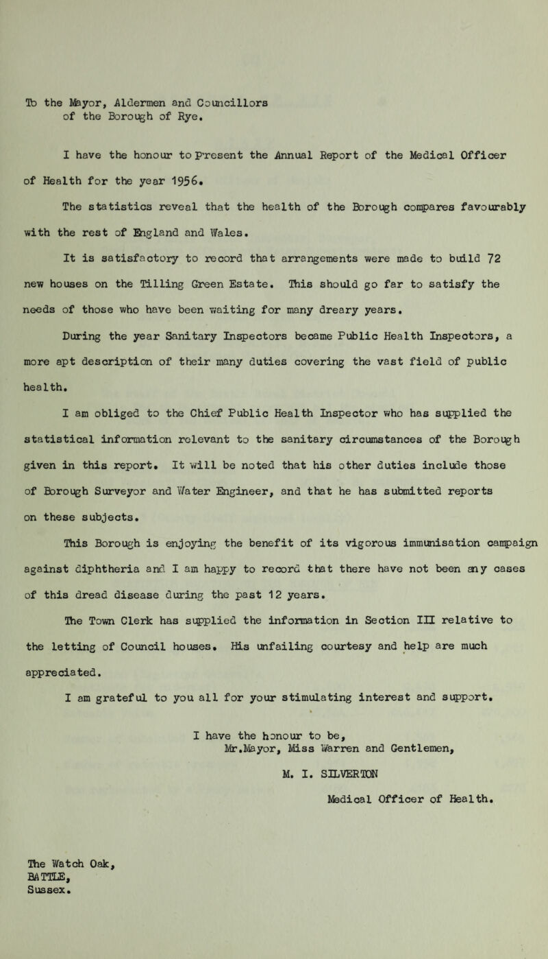 Ta the Ifeyor, Aldermen and Councillors of the Borough of Rye. I have the honour to Present the Annual Report of the Medical Officer of Health for the year 1956. The statistics reveal that the health of the Borough compares favourably with the rest of England and Wales. It is satisfactory to record that arrangements were made to build 72 new houses on the Tilling Green Estate. This should go far to satisfy the needs of those who have been waiting for many dreary years. During the year Sanitary Inspectors became Public Health Inspectors, a more apt description of their many duties covering the vast field of public health. I am obliged to the Chief Public Health Inspector who has supplied the statistical information relevant to the sanitary circumstances of the Borough given in this report. It will be noted that his other duties include those of Borough Surveyor and V/ater Engineer, and that he has submitted reports on these subjects. This Borough is enjoying the benefit of its vigorous immunisation campaign against diphtheria and I am happy to record that there have not been aiy cases of this dread disease during the past 12 years. The Town Clerk has supplied the information in Section III relative to the letting of Council houses. His unfailing courtesy and help are much appreciated. I am grateful to you all for your stimulating interest and support. I have the honour to be, Mr.Mayor, Miss Warren and Gentlemen, M. I. SILVER TON Medical Officer of Health. The Watch Oak, BATTLE, Sussex.
