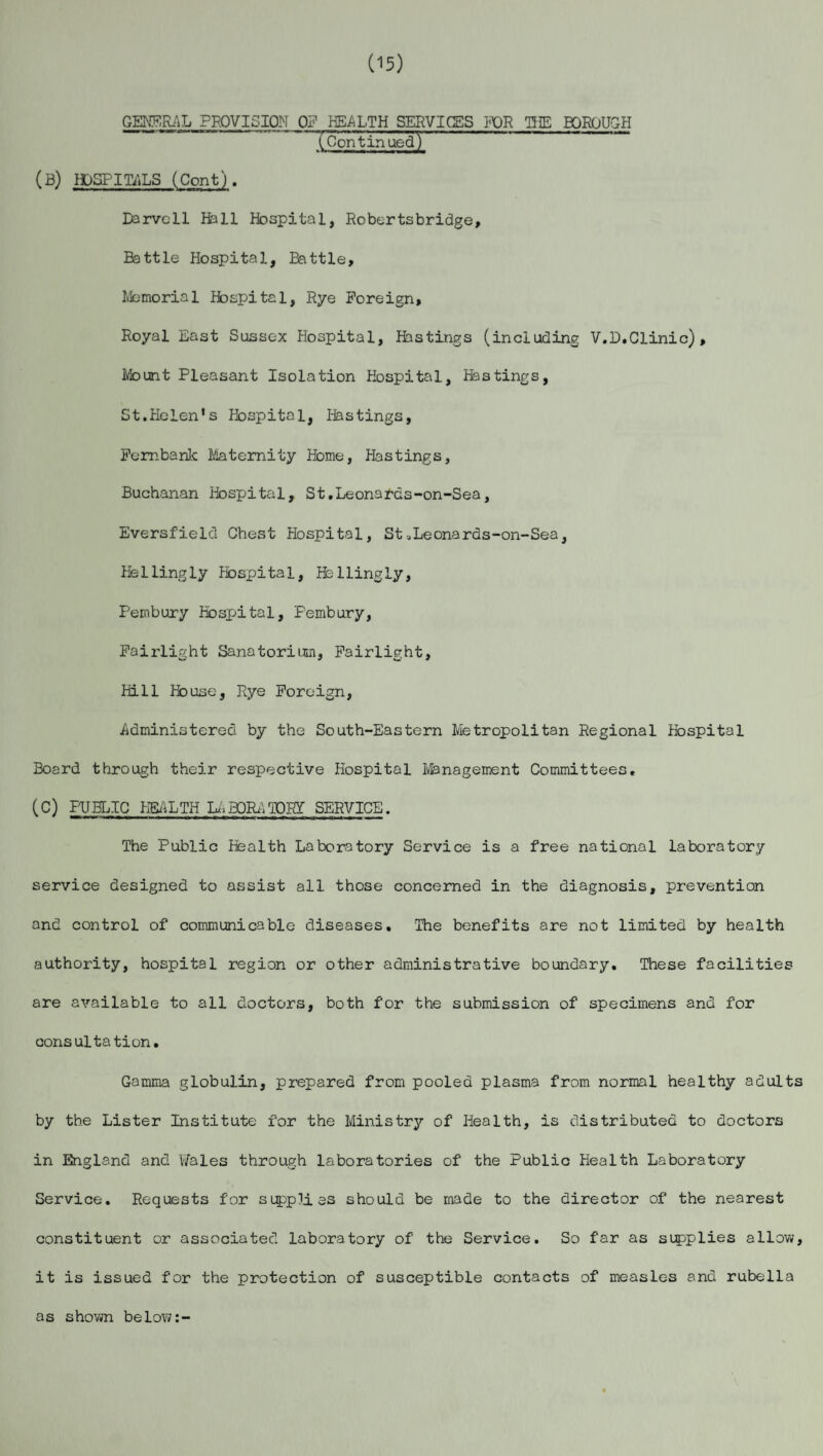 (15) GENERAL PROVISION OF HEALTH SERVICES FOR THE BOROUGH (~Gontin ued) (B) HOSPITALS (Cont). Darvcll fell Hospital, Robertsbridge, Battle Hospital, Battle, Memorial Hospital, Rye Foreign, Royal East Sussex Hospital, festings (including V.D.Clinic), Mount Pleasant Isolation Hospital, festings, St.Helen’s Hospital, festings, Fembank Maternity Home, Hastings, Buchanan Hospital, St.Leonards-on-Sea, Eversf'ield Chest Hospital, St -.Leona rds-on-Sea, Hellingly Hospital, fellingly, Pembury Hospital, Pembury, Fairlight Sanatorium, Fairlight, Hill House, Rye Foreign, .Administered by the South-Eastern Metropolitan Regional Hospital Board through their respective Hospital Management Committees. (C) PUBLIC HEALTH LA BOR) TORY SERVICE. The Public Health Laboratory Service is a free national laboratory service designed to assist all those concerned in the diagnosis, prevention and control of communicable diseases. The benefits are not limited by health authority, hospital region or other administrative boundary. These facilities are available to all doctors, both for the submission of specimens and for consultation. Gamma globulin, prepared from pooled plasma from normal healthy adults by the Lister Institute for the Ministry of Health, is distributed to doctors in England and T/ales through laboratories of the Public Health Laboratory Service. Requests for supplies should be made to the director of the nearest constituent or associated laboratory of the Service. So far as supplies allow, it is issued for the protection of susceptible contacts of measles and rubella as shown below:-