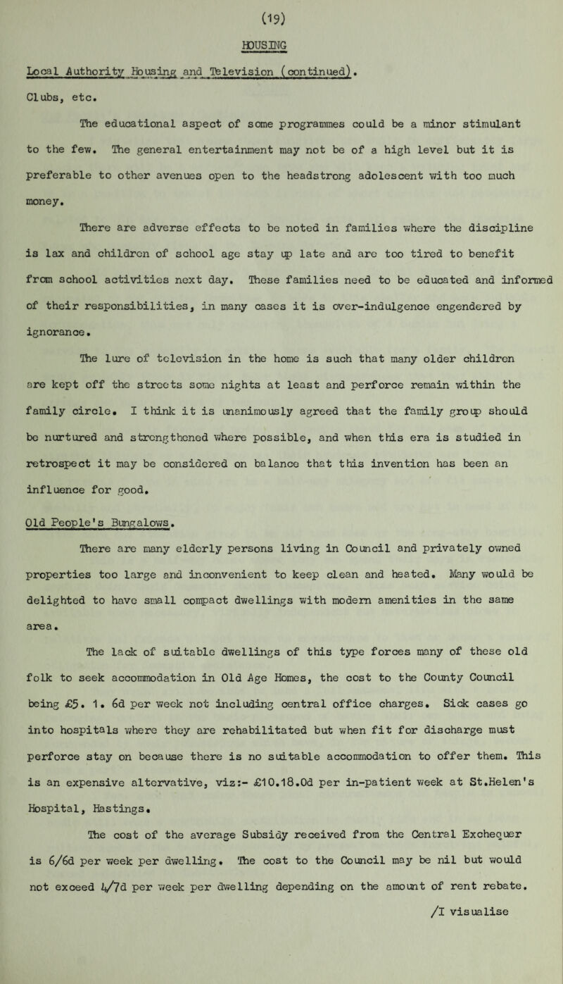 (19) HOUSING Local Authority Housing and Television (continued). Clubs, etc. The educational aspect of some programmes could be a minor stimulant to the few. The general entertainment may not be of a high level but it is preferable to other avenues open to the headstrong adolescent with too much money. There are adverse effects to be noted in families where the discipline is lax and children of school age stay up late and are too tired to benefit from school activities next day. These families need to be educated and informed of their responsibilities, in many cases it is over-indulgence engendered by ignorance• The lure of television in the home is such that many older children are kept off the streets some nights at least and perforce remain within the family circle. I think it is unanimously agreed that the family group should be nurtured and strengthened where possible, and when this era is studied in retrospect it may be considered on balance that this invention has been an influence for good. Old People's Bungalows. There are many elderly persons living in Council and privately owned properties too large and inconvenient to keep clean and heated. Many would be delighted to have small compact dwellings with modern amenities in the same area. The lack of suitable dwellings of this type forces many of these old folk to seek accommodation in Old Age Homes, the cost to the County Council being £5. 1* 6d per week not including central office charges. Sick cases go into hospitals where they are rehabilitated but when fit for discharge must perforce stay on because there is no suitable accommodation to offer them. This is an expensive altervative, viz:- £10.l8.0d per in-patient week at St.Helen's Hospital, Hastings. The cost of the average Subsidy received from the Central Exchequer is 6/6d per week per dwelling. The cost to the Council may be nil but would not exceed i*/7d per week per dwelling depending on the amount of rent rebate. /I visualise
