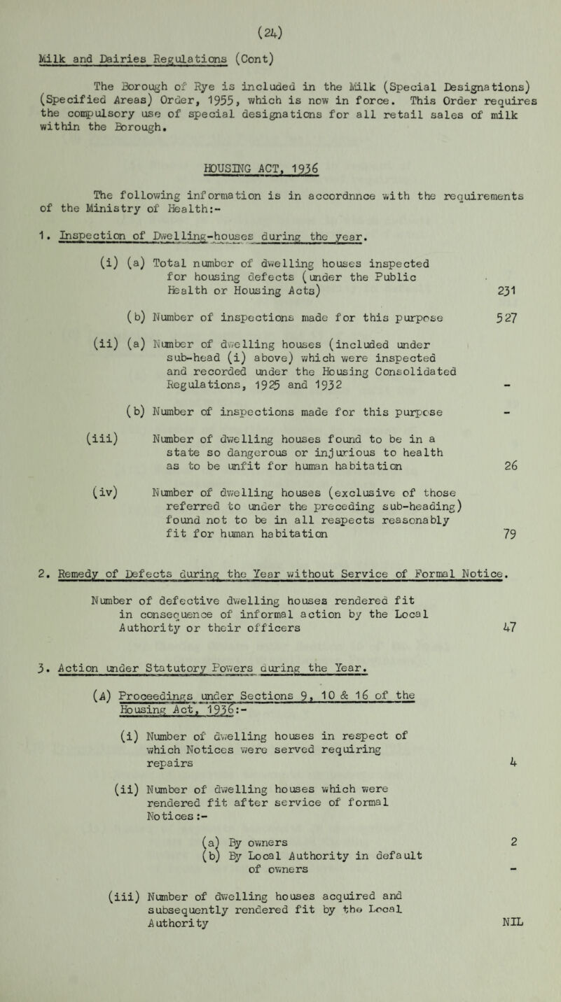 (24) Milk and Dairies Regulations (Cont) The Borough of Rye is included in the Milk (Special Designations) (Specified Areas) Order, 1955, which is now in force. This Order requires the compulsory use of special designations for all retail sales of milk within the Borough. HOUSING ACT. 1936 The following information is in accordnnce with the requirements of the Ministry of Health:- 1. Inspection of Dwelling-houses during the year. (i) (a) Total number of dwelling houses inspected for housing defects (under the Public Health or Housing Acts) (b) Number of inspections made for this purpose (ii) (a) Number of dwelling houses (included under sub-head (i) above) which were inspected and recorded under the Housing Consolidated Regulations, 1925 and 1932 (b) Number of inspections made for this purpose (iii) Number of dwelling houses found to be in a state so dangerous or injurious to health as to be unfit f'or human habitation (iv) Number of dwelling houses (exclusive of those referred to under the preceding sub-heading) found not to be in all respects reasonably fit for human habitation 231 527 26 79 2. Remedy of Defects during the Year without Service of Formal Notice. Number of' defective dwelling houses rendered fit in consequence of' informal action by the Local Authority or their officers 47 3. Action under Statutory Powers during the Year. (A) Proceedings under Sections 9, 10 & 16 of the Housing Act, 193%:- (i) Number of dwelling houses in respect of which Notices were served requiring repairs 4 (ii) Number of dwelling houses which were rendered fit after service of formal Notices :- (a) By owners 2 (b) By Local Authority in default of owners (iii) Number of' dwelling houses acquired and subsequently rendered f'it by the Local Authority NIL