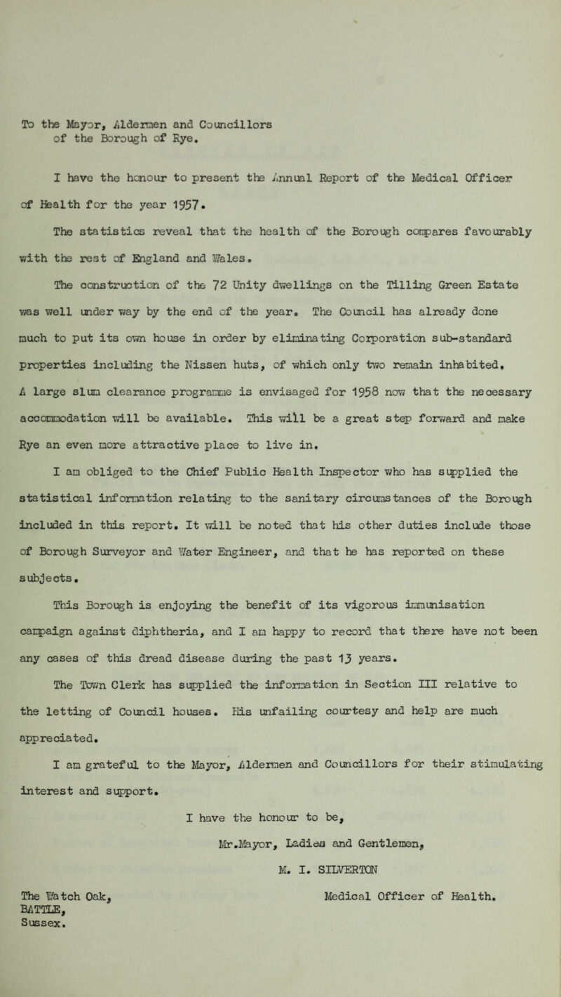 To the Mayor, Jildermen and Councillors of the Borough of Rye. I have the honour to present the Annual Report of the Medical Officer of Health for the year 1957* The statistics reveal that the health of the Borough compares favourably with the rest of England and Wales. The construction of the 72 Unity dwellings on the Tilling Green Estate was well under way by the end of the year. The Council has already done much to put its own house in order by eliminating Corporation sub-standard properties including the Nissen huts, of which only two remain inhabited, /» large slum clearance programme is envisaged for 1958 now that the neoessary accommodation will be available. This will be a great step forward and make Rye an even more attractive place to live in. I an obliged to the Chief Public Health Inspector who has supplied the statistical information relating to the sanitary circumstances of the Borough included in this report. It will be noted that his other duties include those of Borough Surveyor and Water Engineer, and that he has reported on these subjects • This Borough is enjoying the benefit of its vigorous immunisation campaign against diphtheria, and I am happy to record that there have not been any cases of this dread disease during the past 13 years. The Town Clerk has supplied the information in Section III relative to the letting of Council houses. His unfailing courtesy and help are much appreciated. I am grateful to the Mayor, iildeimen and Councillors for their stimulating interest and support. I have the honour to be, Mr .Mayor, Ladies and Gentlemen, M. I. SILVERTON The Watch Oak, Medical Officer of Health. RATTLE, Sussex.