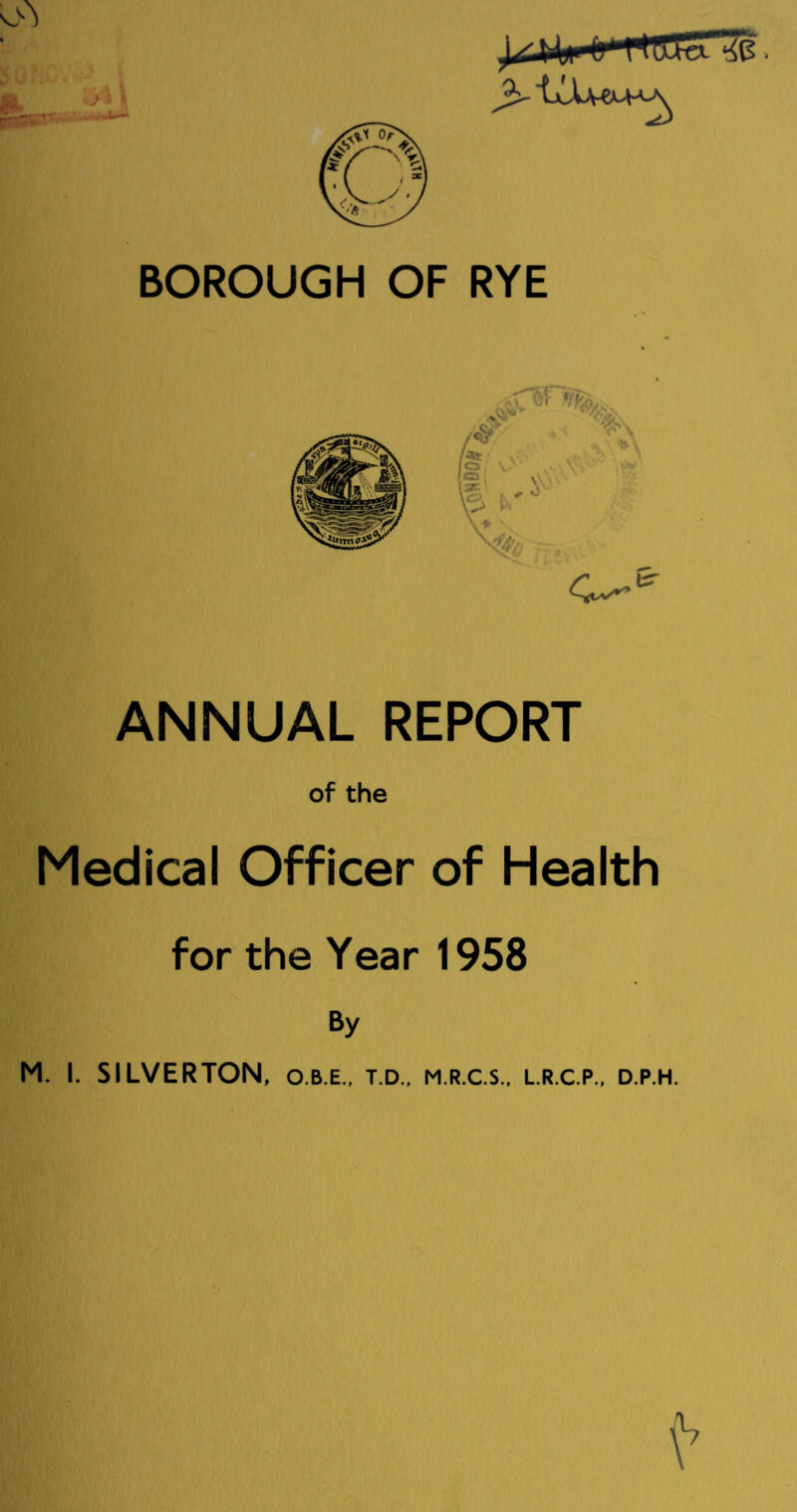 BOROUGH OF RYE C—& ANNUAL REPORT of the Medical Officer of Health for the Year 1958 By M. L SILVERTON, o.b.e., t.d., m.r.c.s., l.r.c.p., d.p.h.