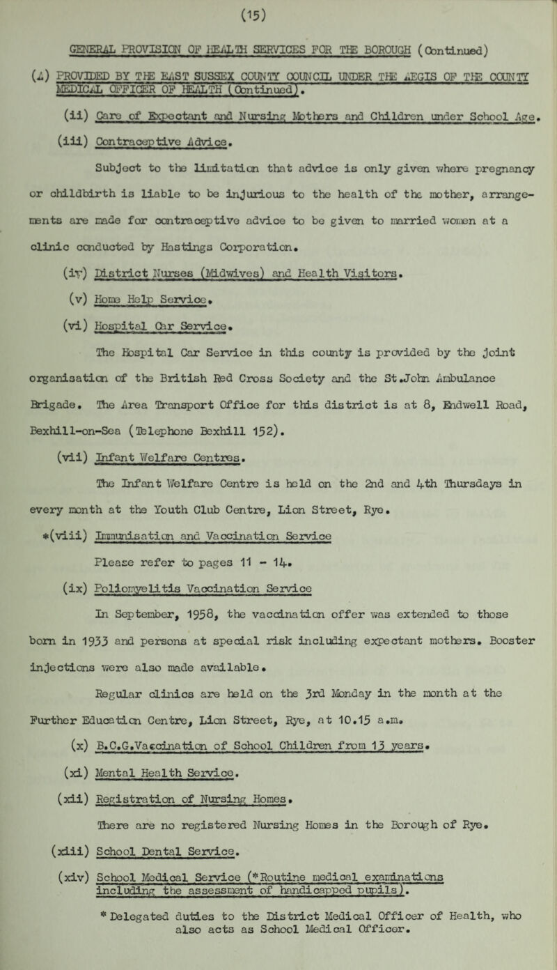 (15) GENERAL PROVISION OF HEALTH SERVICES FOR THE BOROUGH (Continued) (i.) PROVIDED BY TEE EAST SUSSEX COUNTY COUNCIL UNDER THE ^EGIS OP TIE COUNTY MEDICiJj SPICER OP HEALTH Toontinued). “ (ii) Caro of Expectant and Nursing Mothers and Children under School Age, (iii) Contraceptive .Advice. Subject to the liuitatian that advice is only given where pregnancy or childbirth is liable to be injurious to the health of the mother, arrange¬ ments are made for contraceptive advice to be given to married women at a clinic conducted by Hastings Corporation* (iv) District Nurses (Midwivea) and Health Visitors. (v) Home Help Service* (vi) Hospital Car Service* The Hospital Car Service in this county is provided by the Joint organisation of the British Red Cross Society and the St .John Ambulance Brigade. The .Area Transport Office for this district is at 8, Ridwell Road, Bexhi 11-on-Sea (Telephone Bexhill 152). (vii) Infant Welfare Centres. The Infant Welfare Centre is held on the 2nd and 4th Thursdays in every month at the Youth Club Centre, Lion Street, Rye. *(viii) Immunisation and Vaccination Service Please refer to pages 11 - 14* (ix) Poliomyelitis Vaccination Service In September, 1958* the vaccination offer was extended to those bom in 1933 and persons at special risk including expectant mothers. Booster injections were also made available. Regular clinics are held on the 3rd Monday in the month at the Further Education Centre, Lion Street, Rye, at 10.15 a*m. (x) B.C.G.Vaccination of School Children from 13 years. (3d) Mental Health Service. (xii) Registration of Nursing Homes* There are no registered Nursing Homes in the Borough of Rye. (xiii) School Dental Service. (xiv) School Medical Service (*Routine medical examinations including the assessment of handicapped pupils). * Delegated duties to the District Medical Officer of Health, who also acts as School Medical Officer.