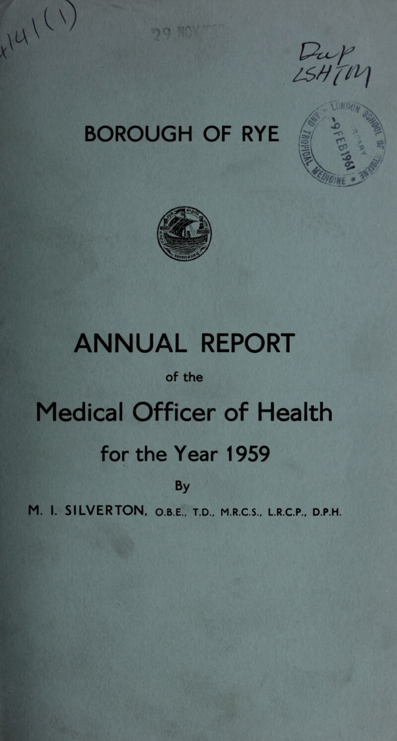 isvpy) BOROUGH OF RYE ANNUAL REPORT of the Medical Officer of Health for the Year 1959 i, By M. I. SILVERTON, o.b.e., t.d., m.r.c.s., l.r.c.p., d.p.h.