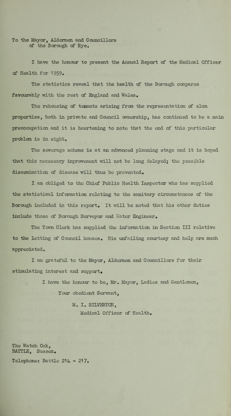 To the Mayor, Aldermen and Councillors of the Borough of Rye. I have the honour to present the Annual Report of the Medical Officer of Health for 1959. The statistics reveal that the health of the Borough compares favourably with the rest of England and Wales. The rehousing of tenants arising from the representation of slum properties, both in private and Council ownership, has continued to be a main preoccupation and it is heartening to note that the end of this particular problem is in sight. The sewerage scheme is at an advanced planning stage and it is hoped that this necessary improvement will not be long delayed; the possible dissemination of disease will thus be prevented. I am obliged to the Chief Public Health Inspector who has supplied the statistical information relating to the sanitary circumstances of the Borough included in this report* It will be noted that his other duties include those of Borough Surveyor and Y/atcr Engineer. The Town Clerk has supplied the information in Section III relative to the letting cf Council houses. His unfailing courtesy and help are much appreciated. I am grateful to the Mayor, Aldermen and Councillors for their stimulating interest and support. I have the honour to be, Mr. Mayor, Ladies and Gentlemen, Your obedient Servant, M. I. SILVERTON, Medical Officer of Health. The Watch Oak, BATTLE, Sussejx. Telephone: Battle 214 - 217