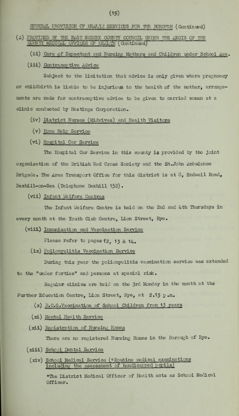 (15) GENERAL PROVISION OF HB4L1H SERVICES FOR TIP. BORQTHH (Con tin usd) U) PROVIIED B£ THE EdST SUSSEX COUNTY COUNCIL UNDER THE 4EGIS OF THE COUNTY MEDICiL OFFICER IF jBLLTH (Continued! (ii) Care of Expectant and Nursing Mothers and Children under School £• (iii) Contraceptive .Advice Subject to the limitation that advice is only given where pregnancy or childbirth is liable to be injurious to the health of the mother, arrange¬ ments are made for contraceptive advice to be given to married women at a clinic conducted by Hastings Corporation. (iv) District Nurses (Midwives) and Health Visitors (v) Home Help Service (vi) Hospital Car Service The Hospital Car Service in this county is provided by the joint organisation of the British Red Cross Society and the St.John i'.mbulance Brigade. The i,rea Transport Office for this district is at 0, Endwell Road, Bexhi11-on-Sea (Telephone Bexhill 152). (vii) Infant welfare Centres The Infant Welfare Centre is held on the 2nd and 4th Thursdays in every month at the Youth Club Centre, Lion Street, Rye. (viii.) Immunisation and Vaccination Service Please refer to pages ^2, 13 & 14. (ix) Poliomyelitis Vaccination Service During this year the poliomyelitis vaccination service was extended to the under forties and persons at special risk. Regular clinics ere held on the 3rd Monday in the month at the Further Education Centre, Lion Street, Rye, at 2.15 p .m. (x) B.C.G.Vaccination of School Children from 13 years (xi) Mental Health Service (xii) Registration of Nursing Homes There are no registered Nursing Homes in the Boroi^h of Rye. (xiii) School Dental Service (xiv) School Medical Service (^Routine medical examinations including the assessment of handicapped pupils) *The District Medical Officer of Health acts as School Medical Officer.