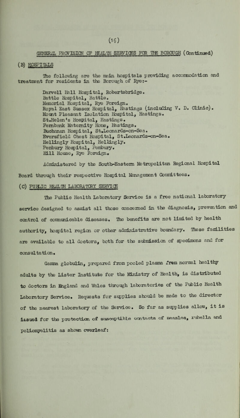 GENERAL PROVISION OF HEALTH SERVICES FOR THE BOROUGH (Continued) (B) HOSPIThLS Hie following are the main hospitals providing accommodation and treatment for residents in the Borough of Rye:- Darvell Hall Hospital, Robertsbridge• Battle Hospital, Battle, Memorial Hospital, Rye Foreign, Royal East Sussex Hospital, Hastings (including V, D, Clinic). Mount Pleasant Isolation Hospital, Hastings, St.Helen's Hospital, Hastings, Fembank Maternity Home, Hastings. Buchanan Hospital, St.Leonards-on-Sea» Eversfield Chest Hospital, St.Leonards-on-Sea, Hellingly Hospital, Hellingly. Pembury Hospital, Pembury. Hill House, Rye Foreign# Administered by the South-Eastern Metropolitan Regional Hospital Board through their respective Hospital Management Committees, (C) PUHjIC HEALTH LABORATORY SERVICE The Public Health Laboratory Service is a free national laboratory service designed to assist all those concerned in the diagnosis, prevention and control of communicable diseases. The benefits are not limited by health authority, hospital region or other administrative boundary. These facilities are available to all doctors, both for the submission of specimens and for consultation. Gamma globulin, prepared from pooled plasma frc>m normal healthy adults by the Lister Institute for the Ministry of Health, is distributed to doctors in Eiigland and Wales through laboratories of the Public Health Laboratory Service. Requests for supplies should be made to the director of the nearest laboratory of the Service. So far as supplies allow, it is issued for the protection of susceptible contacts of measlesj poliomyelitis as shown overleaf: rubella and