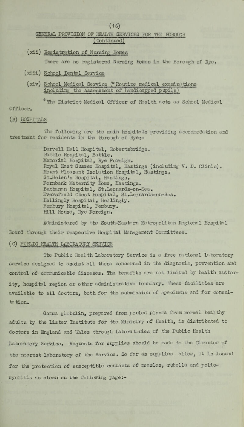 (16) GEI^R^L PROVISION OF HEALTH SERVICES FOR THE BOROUGH (Continued) ■ - . — (xii) Registration of Nursinr. Homes There are no registered Nursing Hones in the Borough of Rye. (xiii) School Dental Service (xLv) Scliool Medical Service (*Routine medical examinations including the assesscent of handicapped pupils) * The District Medical Officer of Health acts as School Medical Officer, (b) hospitals The follovdng are the main hospitals providing accoiranod.ation and treatment for residents in the Borough of Rye;- Darvell Hall Ho^ital, Robertsbridge, Battle Hospital, Battle. Memorial Hospital, Rye Foreign. Royal East Sussex Hospital, Hastings (including V. D. Clinic). Mount Pleasant Isolation Hospital, Hastings. St.Helen's Hospital, Hastings. Pembank Maternity Home, Hastings. Buchanan Hospital, St.Leonards-ort-Sea. Eversfield Chest Hospital, St.Leonards~oi>-Sea. Hellingly Hospital, Hellingly. Pembury Hospital, Penbury. Hill House, Rye Foreign. iidministored by the South-Eastern Metropolitan Regional Hospital Board through their respective Hospital Management Conimitteeso (C) PUBLIC HEALTH LiSORATQRY SERVICE The Public Health Laboratory Service is a free national laboratory service designed to assist all those concerned in the diagnosis, prevention and control of communicable diseases. The benefits are not limited by health author¬ ity, hospital region or other administrative boundary. These facilities are available to all doctors, both for the submissioii of speedmeoas and for consul¬ tation. Ganana globulin, prepared from pooled plasiiB farom normal healthy adults by the Lister Institute for the Ministry of Health, is distributed to doctors in England and 'Jales through laboratories of the Public Health Laboratory Service. Requests for suppl.ies should be mde to the Director of the nearest laboratory of the Service. So far as sipplies allow, it is issued for the protection of susceptible contacts of measles, rubella and polio¬ myelitis as shown on the following page:-