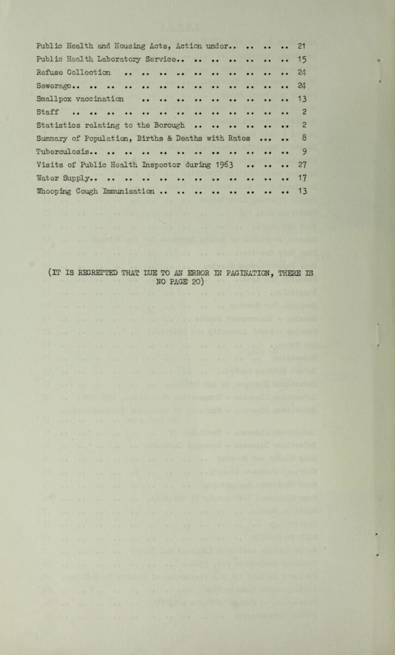 Public Health, and Housing Acts, Action land or.21 Public Health Laboratory Service.15 Refuse Collection . 24 Sewerage. 24 Smallpox vaccination .. 13 Staff . 2 Statistics relating to the Borough. 2 Summary of Population, Births & Deaths with Ratos . 8 Tuberculosis.. .. 9 Visits of Public Health Inspector during 1963 27 Water Supply.17 Whooping Cough Immunisation.13 (IT IS RES RETTED THAT DUE TO AN ERROR IN PAGINATION, THERE IS NO PAGE 20)