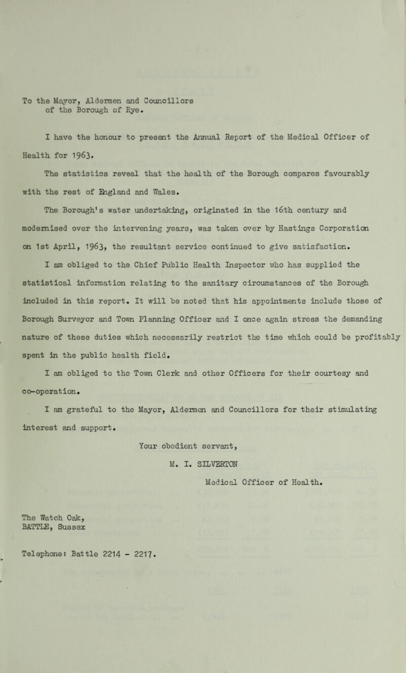 To the Mayor, Aldermen and Councillors of the Borough of Rye. I have the honour to present the Annual Report of the Medical Officer of Health for 1963* The statistics reveal that the health of the Borough compares favourably with the rest of England and Wales. The Borough’s water undertaking, originated in the loth century and modernised over the intervening years, was taken over by Hastings Corporation on 1st April, 1963, the resultant service continued to give satisfaction. I am obliged to the Chief Public Health Inspector who has supplied the statistical information relating to the sanitary circumstances of the Borough included in this report. It will be noted that his appointments include those of Borough Surveyor and Town Planning Officer and I once again stress the demanding nature of these duties which necessarily restrict the time which could be profitably spent in the public health field. I am obliged to the Town Clerk and other Officers for their courtesy and co-operation. I am grateful to the Mayor, Aldermen and Councillors for their stimulating interest and support. Your obedient servant, M. I. SILVEHTCN Medical Officer of Health. The Watch Oak, BATTLE, Sussex Telephones Battle 2214 - 2217