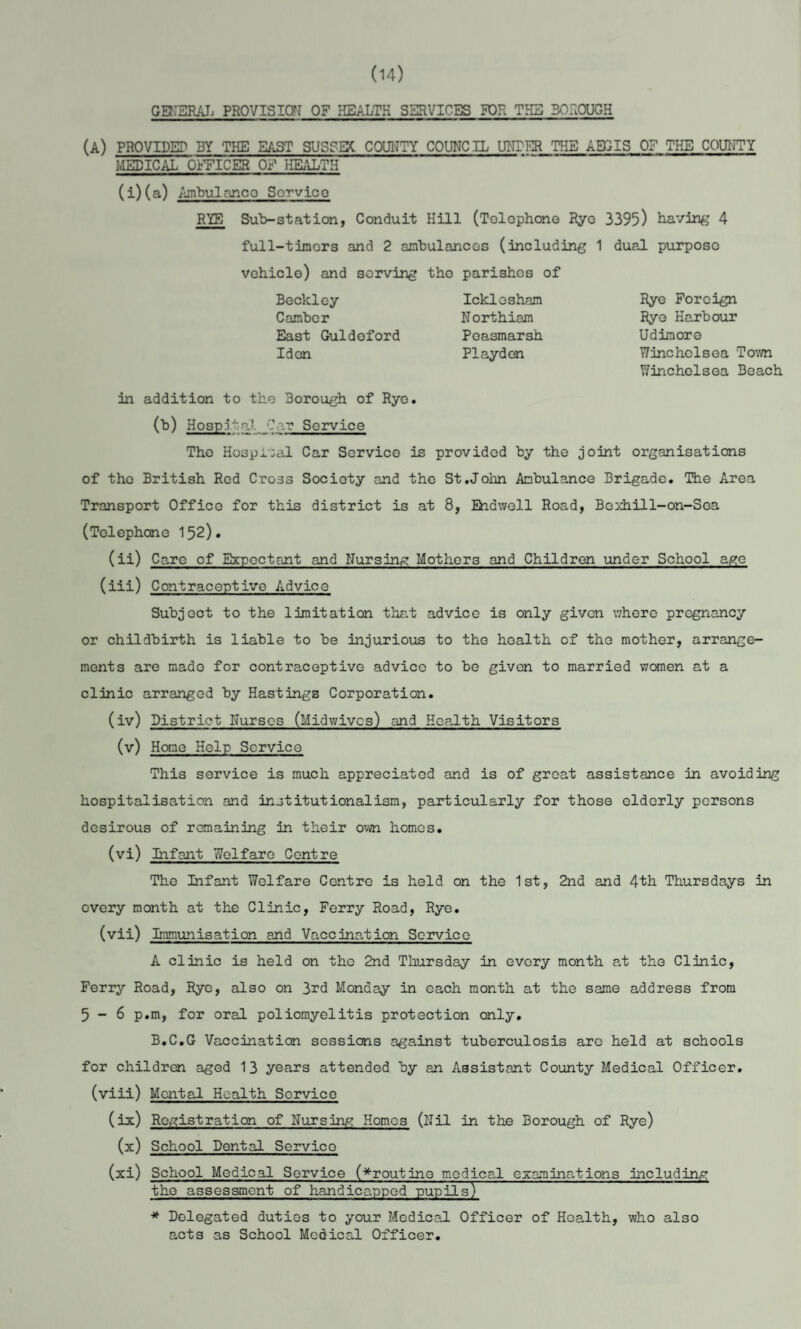 (14) GENERAL PROVISION OF HEALTH SERVICES FOR THE BOROUGH (A) PROVIDED BY THE EAST SUSSEX COUNTY COUNCIL UNDER THE AEGIS OF THE COUNTY medical OFFICER of HEALTH (i)(a) Ambulance Sorvico RYE Sub-station, Conduit Hill (Telephone Rye 3395) having 4 full-timers and 2 ambulances (including 1 dual purposo vehicle) and serving tho parishes of Beckley Camber East Guldeford Idon Icklosham Northiam Poasmarsh PIayden Rye Foreign Rye Harbour Udimore Winchclsea Town Winchelsea Beach in addition to the Borough of Rye. (b) Hospital- Car Service The Hospital Car Service is provided by the joint organisations of tho British Red Cross Society and the St.John Ambulance Brigade. The Area Transport Office for this district is at 8, Enawell Road, Bexhill-on-Sea (Telephone 152). (ii) Care of Expectant and Nursing Mothers and Children under School age (iii) Contraceptive Advice Subject to the limitation that advice is only given where pregnancy or childbirth is liable to be injurious to the health of the mother, arrange¬ ments are mado for contraceptive advice to be given to married women at a clinic arranged by Hastings Corporation. (iv) District Nurses (Midwives) and Health Visitors (v) Homo Help Service This service is much appreciated and is of great assistance in avoiding hospitalisation and institutionalism, particularly for those elderly persons desirous of remaining in their own homes. (vi) Infant Welfare Centre The Infant Welfare Centre is held on the 1st, 2nd and 4th Thursdays in every month at the Clinic, Ferry Road, Rye. (vii) Immunisation and Vaccination Service A clinic is held on tho 2nd Thursday in every month at the Clinic, Ferry Road, Rye, also on 3rd Monday in each month at the same address from 5-6 p.m, for oral poliomyelitis protection only. B.C.G Vaccination sessions against tuberculosis are held at schools for children aged 13 years attended by an Assistant County Medical Officer, (viii) Mental Health Service (ix) Registration of Nursing Homos (Nil in the Borough of Rye) (x) School Dental Service (xi) School Medical Service (^routine medical examinations including the assessment of handicapped pupils) * Delegated duties to your Medical Officer of Health, who also acts as School Medical Officer.
